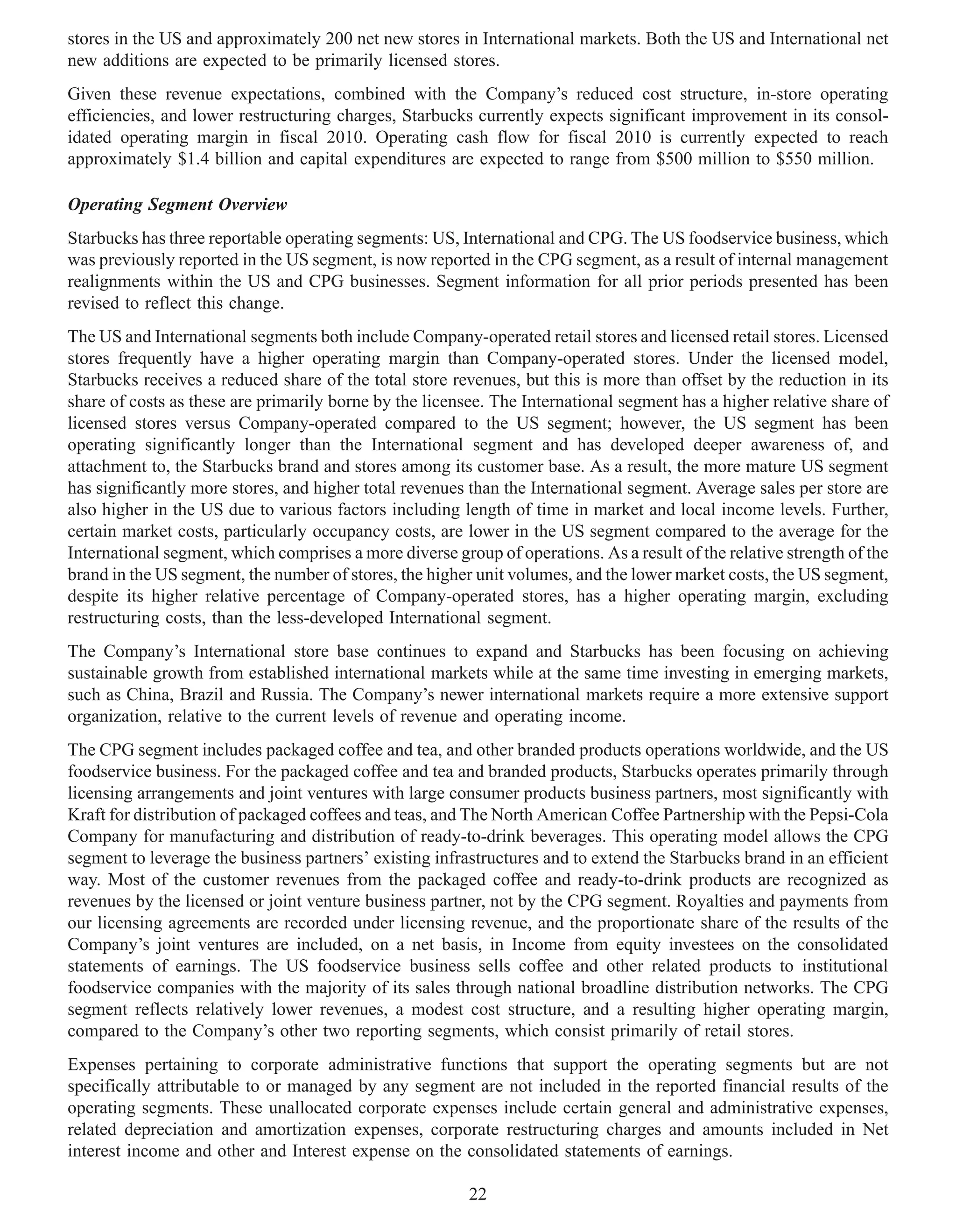 stores in the US and approximately 200 net new stores in International markets. Both the US and International net
new additions are expected to be primarily licensed stores.
Given these revenue expectations, combined with the Company’s reduced cost structure, in-store operating
efficiencies, and lower restructuring charges, Starbucks currently expects significant improvement in its consol-
idated operating margin in fiscal 2010. Operating cash flow for fiscal 2010 is currently expected to reach
approximately $1.4 billion and capital expenditures are expected to range from $500 million to $550 million.

Operating Segment Overview
Starbucks has three reportable operating segments: US, International and CPG. The US foodservice business, which
was previously reported in the US segment, is now reported in the CPG segment, as a result of internal management
realignments within the US and CPG businesses. Segment information for all prior periods presented has been
revised to reflect this change.
The US and International segments both include Company-operated retail stores and licensed retail stores. Licensed
stores frequently have a higher operating margin than Company-operated stores. Under the licensed model,
Starbucks receives a reduced share of the total store revenues, but this is more than offset by the reduction in its
share of costs as these are primarily borne by the licensee. The International segment has a higher relative share of
licensed stores versus Company-operated compared to the US segment; however, the US segment has been
operating significantly longer than the International segment and has developed deeper awareness of, and
attachment to, the Starbucks brand and stores among its customer base. As a result, the more mature US segment
has significantly more stores, and higher total revenues than the International segment. Average sales per store are
also higher in the US due to various factors including length of time in market and local income levels. Further,
certain market costs, particularly occupancy costs, are lower in the US segment compared to the average for the
International segment, which comprises a more diverse group of operations. As a result of the relative strength of the
brand in the US segment, the number of stores, the higher unit volumes, and the lower market costs, the US segment,
despite its higher relative percentage of Company-operated stores, has a higher operating margin, excluding
restructuring costs, than the less-developed International segment.
The Company’s International store base continues to expand and Starbucks has been focusing on achieving
sustainable growth from established international markets while at the same time investing in emerging markets,
such as China, Brazil and Russia. The Company’s newer international markets require a more extensive support
organization, relative to the current levels of revenue and operating income.
The CPG segment includes packaged coffee and tea, and other branded products operations worldwide, and the US
foodservice business. For the packaged coffee and tea and branded products, Starbucks operates primarily through
licensing arrangements and joint ventures with large consumer products business partners, most significantly with
Kraft for distribution of packaged coffees and teas, and The North American Coffee Partnership with the Pepsi-Cola
Company for manufacturing and distribution of ready-to-drink beverages. This operating model allows the CPG
segment to leverage the business partners’ existing infrastructures and to extend the Starbucks brand in an efficient
way. Most of the customer revenues from the packaged coffee and ready-to-drink products are recognized as
revenues by the licensed or joint venture business partner, not by the CPG segment. Royalties and payments from
our licensing agreements are recorded under licensing revenue, and the proportionate share of the results of the
Company’s joint ventures are included, on a net basis, in Income from equity investees on the consolidated
statements of earnings. The US foodservice business sells coffee and other related products to institutional
foodservice companies with the majority of its sales through national broadline distribution networks. The CPG
segment reflects relatively lower revenues, a modest cost structure, and a resulting higher operating margin,
compared to the Company’s other two reporting segments, which consist primarily of retail stores.
Expenses pertaining to corporate administrative functions that support the operating segments but are not
specifically attributable to or managed by any segment are not included in the reported financial results of the
operating segments. These unallocated corporate expenses include certain general and administrative expenses,
related depreciation and amortization expenses, corporate restructuring charges and amounts included in Net
interest income and other and Interest expense on the consolidated statements of earnings.

                                                         22
 