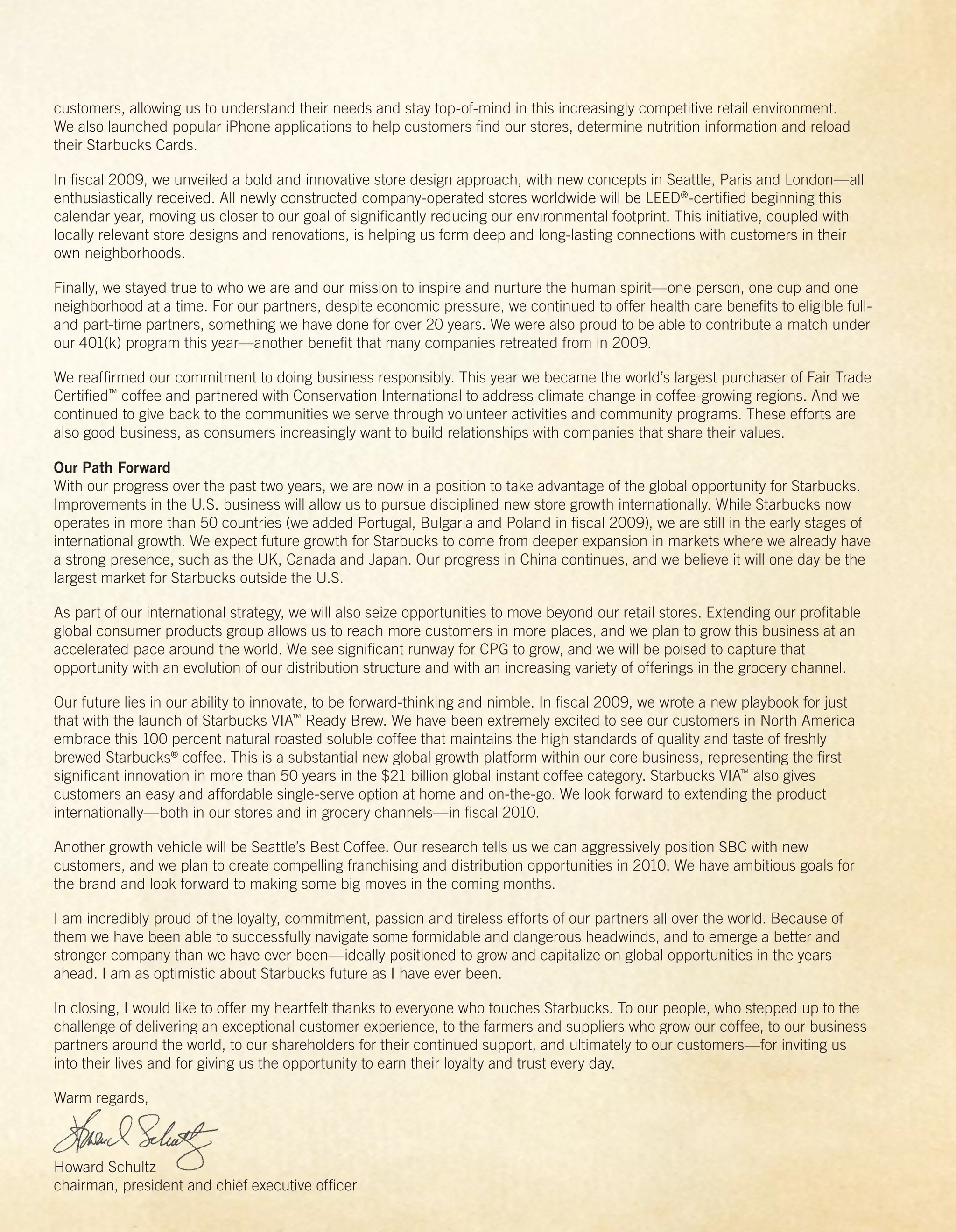 customers, allowing us to understand their needs and stay top-of-mind in this increasingly competitive retail environment.
We also launched popular iPhone applications to help customers ﬁnd our stores, determine nutrition information and reload
their Starbucks Cards.

In ﬁscal 2009, we unveiled a bold and innovative store design approach, with new concepts in Seattle, Paris and London—all
enthusiastically received. All newly constructed company-operated stores worldwide will be LEED®-certiﬁed beginning this
calendar year, moving us closer to our goal of signiﬁcantly reducing our environmental footprint. This initiative, coupled with
locally relevant store designs and renovations, is helping us form deep and long-lasting connections with customers in their
own neighborhoods.

Finally, we stayed true to who we are and our mission to inspire and nurture the human spirit—one person, one cup and one
neighborhood at a time. For our partners, despite economic pressure, we continued to offer health care beneﬁts to eligible full-
and part-time partners, something we have done for over 20 years. We were also proud to be able to contribute a match under
our 401(k) program this year—another beneﬁt that many companies retreated from in 2009.

We reafﬁrmed our commitment to doing business responsibly. This year we became the world’s largest purchaser of Fair Trade
Certiﬁed™ coffee and partnered with Conservation International to address climate change in coffee-growing regions. And we
continued to give back to the communities we serve through volunteer activities and community programs. These efforts are
also good business, as consumers increasingly want to build relationships with companies that share their values.

Our Path Forward
With our progress over the past two years, we are now in a position to take advantage of the global opportunity for Starbucks.
Improvements in the U.S. business will allow us to pursue disciplined new store growth internationally. While Starbucks now
operates in more than 50 countries (we added Portugal, Bulgaria and Poland in ﬁscal 2009), we are still in the early stages of
international growth. We expect future growth for Starbucks to come from deeper expansion in markets where we already have
a strong presence, such as the UK, Canada and Japan. Our progress in China continues, and we believe it will one day be the
largest market for Starbucks outside the U.S.

As part of our international strategy, we will also seize opportunities to move beyond our retail stores. Extending our proﬁtable
global consumer products group allows us to reach more customers in more places, and we plan to grow this business at an
accelerated pace around the world. We see signiﬁcant runway for CPG to grow, and we will be poised to capture that
opportunity with an evolution of our distribution structure and with an increasing variety of offerings in the grocery channel.

Our future lies in our ability to innovate, to be forward-thinking and nimble. In ﬁscal 2009, we wrote a new playbook for just
that with the launch of Starbucks VIA™ Ready Brew. We have been extremely excited to see our customers in North America
embrace this 100 percent natural roasted soluble coffee that maintains the high standards of quality and taste of freshly
brewed Starbucks® coffee. This is a substantial new global growth platform within our core business, representing the ﬁrst
signiﬁcant innovation in more than 50 years in the $21 billion global instant coffee category. Starbucks VIA™ also gives
customers an easy and affordable single-serve option at home and on-the-go. We look forward to extending the product
internationally—both in our stores and in grocery channels—in ﬁscal 2010.

Another growth vehicle will be Seattle’s Best Coffee. Our research tells us we can aggressively position SBC with new
customers, and we plan to create compelling franchising and distribution opportunities in 2010. We have ambitious goals for
the brand and look forward to making some big moves in the coming months.

I am incredibly proud of the loyalty, commitment, passion and tireless efforts of our partners all over the world. Because of
them we have been able to successfully navigate some formidable and dangerous headwinds, and to emerge a better and
stronger company than we have ever been—ideally positioned to grow and capitalize on global opportunities in the years
ahead. I am as optimistic about Starbucks future as I have ever been.

In closing, I would like to offer my heartfelt thanks to everyone who touches Starbucks. To our people, who stepped up to the
challenge of delivering an exceptional customer experience, to the farmers and suppliers who grow our coffee, to our business
partners around the world, to our shareholders for their continued support, and ultimately to our customers—for inviting us
into their lives and for giving us the opportunity to earn their loyalty and trust every day.

Warm regards,



Howard Schultz
chairman, president and chief executive ofﬁcer
 