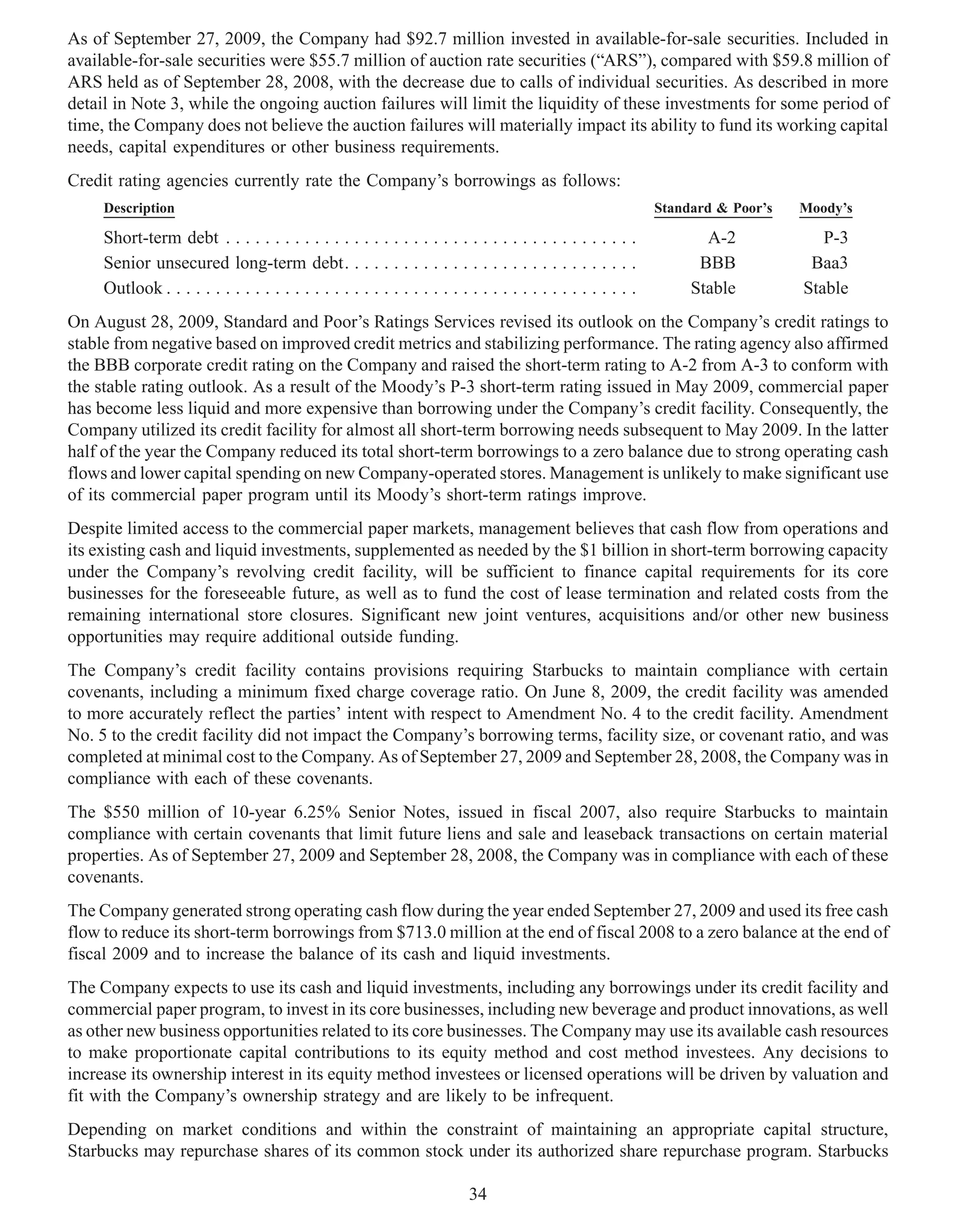 As of September 27, 2009, the Company had $92.7 million invested in available-for-sale securities. Included in
available-for-sale securities were $55.7 million of auction rate securities (“ARS”), compared with $59.8 million of
ARS held as of September 28, 2008, with the decrease due to calls of individual securities. As described in more
detail in Note 3, while the ongoing auction failures will limit the liquidity of these investments for some period of
time, the Company does not believe the auction failures will materially impact its ability to fund its working capital
needs, capital expenditures or other business requirements.
Credit rating agencies currently rate the Company’s borrowings as follows:
     Description                                                                                               Standard & Poor’s   Moody’s

     Short-term debt . . . . . . . . . . . . . . . . . . . . . . . . . . . . . . . . . . . . . . . . . .              A-2             P-3
     Senior unsecured long-term debt. . . . . . . . . . . . . . . . . . . . . . . . . . . . . .                      BBB            Baa3
     Outlook . . . . . . . . . . . . . . . . . . . . . . . . . . . . . . . . . . . . . . . . . . . . . . . .        Stable         Stable
On August 28, 2009, Standard and Poor’s Ratings Services revised its outlook on the Company’s credit ratings to
stable from negative based on improved credit metrics and stabilizing performance. The rating agency also affirmed
the BBB corporate credit rating on the Company and raised the short-term rating to A-2 from A-3 to conform with
the stable rating outlook. As a result of the Moody’s P-3 short-term rating issued in May 2009, commercial paper
has become less liquid and more expensive than borrowing under the Company’s credit facility. Consequently, the
Company utilized its credit facility for almost all short-term borrowing needs subsequent to May 2009. In the latter
half of the year the Company reduced its total short-term borrowings to a zero balance due to strong operating cash
flows and lower capital spending on new Company-operated stores. Management is unlikely to make significant use
of its commercial paper program until its Moody’s short-term ratings improve.
Despite limited access to the commercial paper markets, management believes that cash flow from operations and
its existing cash and liquid investments, supplemented as needed by the $1 billion in short-term borrowing capacity
under the Company’s revolving credit facility, will be sufficient to finance capital requirements for its core
businesses for the foreseeable future, as well as to fund the cost of lease termination and related costs from the
remaining international store closures. Significant new joint ventures, acquisitions and/or other new business
opportunities may require additional outside funding.
The Company’s credit facility contains provisions requiring Starbucks to maintain compliance with certain
covenants, including a minimum fixed charge coverage ratio. On June 8, 2009, the credit facility was amended
to more accurately reflect the parties’ intent with respect to Amendment No. 4 to the credit facility. Amendment
No. 5 to the credit facility did not impact the Company’s borrowing terms, facility size, or covenant ratio, and was
completed at minimal cost to the Company. As of September 27, 2009 and September 28, 2008, the Company was in
compliance with each of these covenants.
The $550 million of 10-year 6.25% Senior Notes, issued in fiscal 2007, also require Starbucks to maintain
compliance with certain covenants that limit future liens and sale and leaseback transactions on certain material
properties. As of September 27, 2009 and September 28, 2008, the Company was in compliance with each of these
covenants.
The Company generated strong operating cash flow during the year ended September 27, 2009 and used its free cash
flow to reduce its short-term borrowings from $713.0 million at the end of fiscal 2008 to a zero balance at the end of
fiscal 2009 and to increase the balance of its cash and liquid investments.
The Company expects to use its cash and liquid investments, including any borrowings under its credit facility and
commercial paper program, to invest in its core businesses, including new beverage and product innovations, as well
as other new business opportunities related to its core businesses. The Company may use its available cash resources
to make proportionate capital contributions to its equity method and cost method investees. Any decisions to
increase its ownership interest in its equity method investees or licensed operations will be driven by valuation and
fit with the Company’s ownership strategy and are likely to be infrequent.
Depending on market conditions and within the constraint of maintaining an appropriate capital structure,
Starbucks may repurchase shares of its common stock under its authorized share repurchase program. Starbucks

                                                                           34
 
