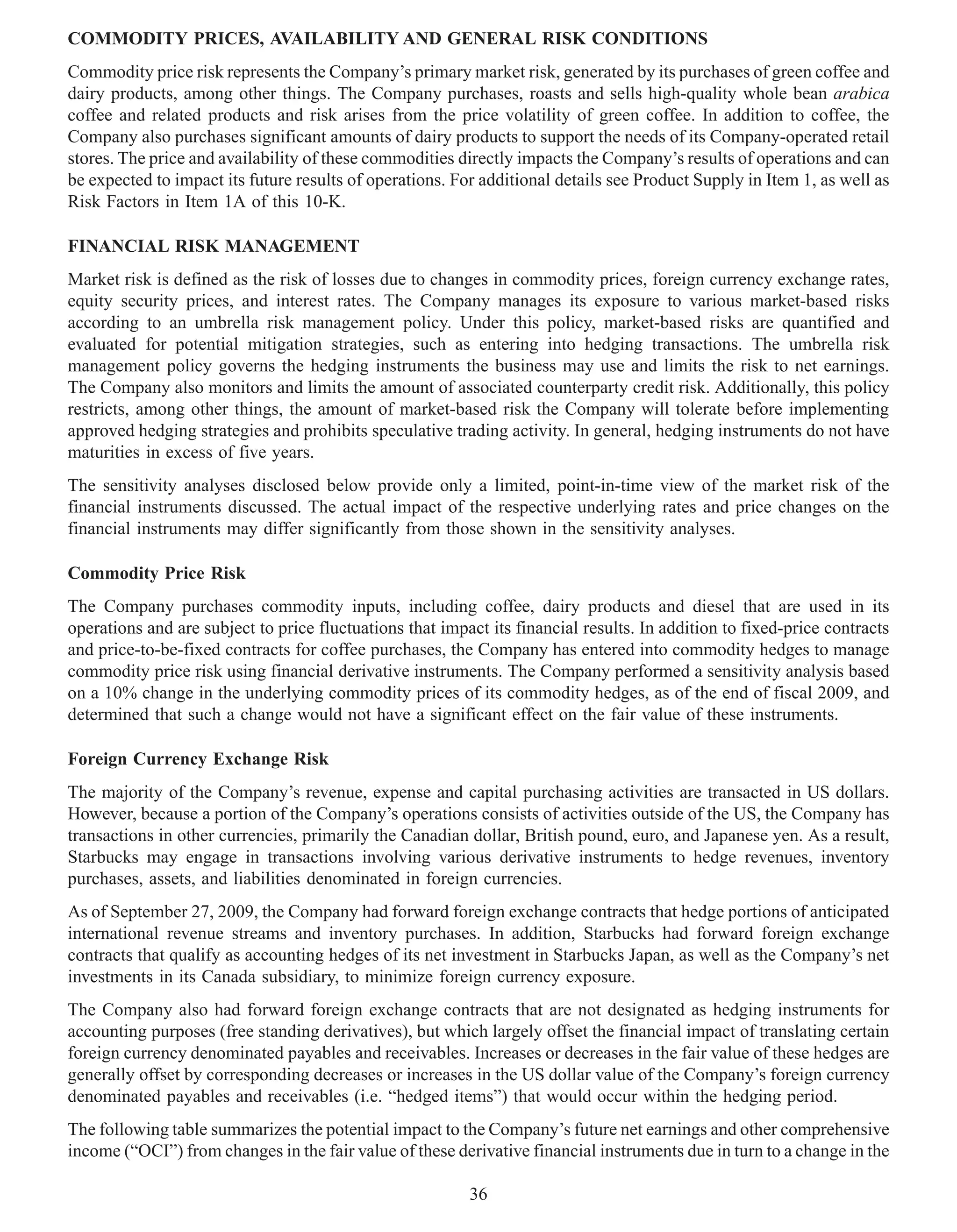 COMMODITY PRICES, AVAILABILITY AND GENERAL RISK CONDITIONS
Commodity price risk represents the Company’s primary market risk, generated by its purchases of green coffee and
dairy products, among other things. The Company purchases, roasts and sells high-quality whole bean arabica
coffee and related products and risk arises from the price volatility of green coffee. In addition to coffee, the
Company also purchases significant amounts of dairy products to support the needs of its Company-operated retail
stores. The price and availability of these commodities directly impacts the Company’s results of operations and can
be expected to impact its future results of operations. For additional details see Product Supply in Item 1, as well as
Risk Factors in Item 1A of this 10-K.

FINANCIAL RISK MANAGEMENT
Market risk is defined as the risk of losses due to changes in commodity prices, foreign currency exchange rates,
equity security prices, and interest rates. The Company manages its exposure to various market-based risks
according to an umbrella risk management policy. Under this policy, market-based risks are quantified and
evaluated for potential mitigation strategies, such as entering into hedging transactions. The umbrella risk
management policy governs the hedging instruments the business may use and limits the risk to net earnings.
The Company also monitors and limits the amount of associated counterparty credit risk. Additionally, this policy
restricts, among other things, the amount of market-based risk the Company will tolerate before implementing
approved hedging strategies and prohibits speculative trading activity. In general, hedging instruments do not have
maturities in excess of five years.
The sensitivity analyses disclosed below provide only a limited, point-in-time view of the market risk of the
financial instruments discussed. The actual impact of the respective underlying rates and price changes on the
financial instruments may differ significantly from those shown in the sensitivity analyses.

Commodity Price Risk
The Company purchases commodity inputs, including coffee, dairy products and diesel that are used in its
operations and are subject to price fluctuations that impact its financial results. In addition to fixed-price contracts
and price-to-be-fixed contracts for coffee purchases, the Company has entered into commodity hedges to manage
commodity price risk using financial derivative instruments. The Company performed a sensitivity analysis based
on a 10% change in the underlying commodity prices of its commodity hedges, as of the end of fiscal 2009, and
determined that such a change would not have a significant effect on the fair value of these instruments.

Foreign Currency Exchange Risk
The majority of the Company’s revenue, expense and capital purchasing activities are transacted in US dollars.
However, because a portion of the Company’s operations consists of activities outside of the US, the Company has
transactions in other currencies, primarily the Canadian dollar, British pound, euro, and Japanese yen. As a result,
Starbucks may engage in transactions involving various derivative instruments to hedge revenues, inventory
purchases, assets, and liabilities denominated in foreign currencies.
As of September 27, 2009, the Company had forward foreign exchange contracts that hedge portions of anticipated
international revenue streams and inventory purchases. In addition, Starbucks had forward foreign exchange
contracts that qualify as accounting hedges of its net investment in Starbucks Japan, as well as the Company’s net
investments in its Canada subsidiary, to minimize foreign currency exposure.
The Company also had forward foreign exchange contracts that are not designated as hedging instruments for
accounting purposes (free standing derivatives), but which largely offset the financial impact of translating certain
foreign currency denominated payables and receivables. Increases or decreases in the fair value of these hedges are
generally offset by corresponding decreases or increases in the US dollar value of the Company’s foreign currency
denominated payables and receivables (i.e. “hedged items”) that would occur within the hedging period.
The following table summarizes the potential impact to the Company’s future net earnings and other comprehensive
income (“OCI”) from changes in the fair value of these derivative financial instruments due in turn to a change in the

                                                          36
 