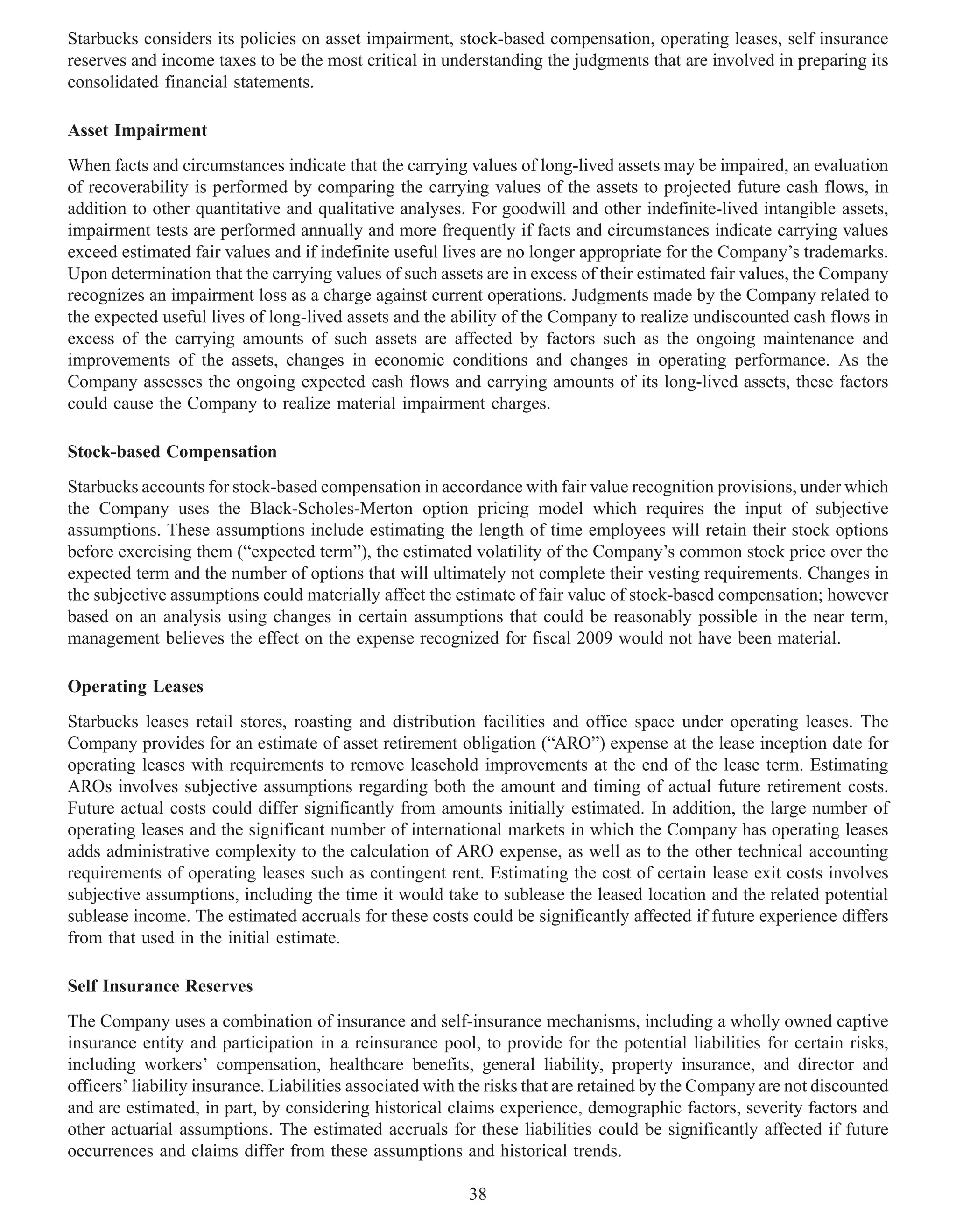 Starbucks considers its policies on asset impairment, stock-based compensation, operating leases, self insurance
reserves and income taxes to be the most critical in understanding the judgments that are involved in preparing its
consolidated financial statements.

Asset Impairment
When facts and circumstances indicate that the carrying values of long-lived assets may be impaired, an evaluation
of recoverability is performed by comparing the carrying values of the assets to projected future cash flows, in
addition to other quantitative and qualitative analyses. For goodwill and other indefinite-lived intangible assets,
impairment tests are performed annually and more frequently if facts and circumstances indicate carrying values
exceed estimated fair values and if indefinite useful lives are no longer appropriate for the Company’s trademarks.
Upon determination that the carrying values of such assets are in excess of their estimated fair values, the Company
recognizes an impairment loss as a charge against current operations. Judgments made by the Company related to
the expected useful lives of long-lived assets and the ability of the Company to realize undiscounted cash flows in
excess of the carrying amounts of such assets are affected by factors such as the ongoing maintenance and
improvements of the assets, changes in economic conditions and changes in operating performance. As the
Company assesses the ongoing expected cash flows and carrying amounts of its long-lived assets, these factors
could cause the Company to realize material impairment charges.

Stock-based Compensation
Starbucks accounts for stock-based compensation in accordance with fair value recognition provisions, under which
the Company uses the Black-Scholes-Merton option pricing model which requires the input of subjective
assumptions. These assumptions include estimating the length of time employees will retain their stock options
before exercising them (“expected term”), the estimated volatility of the Company’s common stock price over the
expected term and the number of options that will ultimately not complete their vesting requirements. Changes in
the subjective assumptions could materially affect the estimate of fair value of stock-based compensation; however
based on an analysis using changes in certain assumptions that could be reasonably possible in the near term,
management believes the effect on the expense recognized for fiscal 2009 would not have been material.

Operating Leases
Starbucks leases retail stores, roasting and distribution facilities and office space under operating leases. The
Company provides for an estimate of asset retirement obligation (“ARO”) expense at the lease inception date for
operating leases with requirements to remove leasehold improvements at the end of the lease term. Estimating
AROs involves subjective assumptions regarding both the amount and timing of actual future retirement costs.
Future actual costs could differ significantly from amounts initially estimated. In addition, the large number of
operating leases and the significant number of international markets in which the Company has operating leases
adds administrative complexity to the calculation of ARO expense, as well as to the other technical accounting
requirements of operating leases such as contingent rent. Estimating the cost of certain lease exit costs involves
subjective assumptions, including the time it would take to sublease the leased location and the related potential
sublease income. The estimated accruals for these costs could be significantly affected if future experience differs
from that used in the initial estimate.

Self Insurance Reserves
The Company uses a combination of insurance and self-insurance mechanisms, including a wholly owned captive
insurance entity and participation in a reinsurance pool, to provide for the potential liabilities for certain risks,
including workers’ compensation, healthcare benefits, general liability, property insurance, and director and
officers’ liability insurance. Liabilities associated with the risks that are retained by the Company are not discounted
and are estimated, in part, by considering historical claims experience, demographic factors, severity factors and
other actuarial assumptions. The estimated accruals for these liabilities could be significantly affected if future
occurrences and claims differ from these assumptions and historical trends.

                                                          38
 