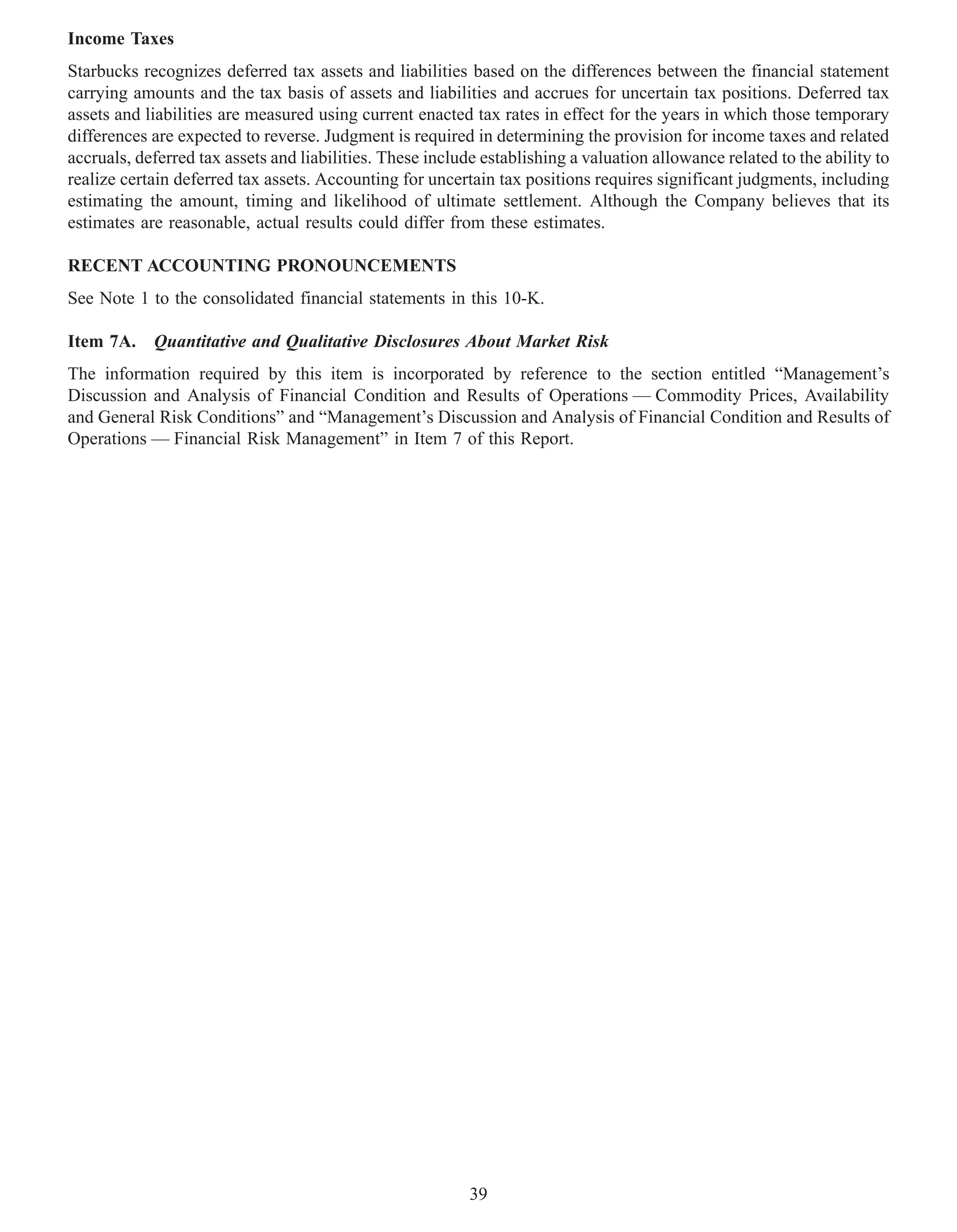 Income Taxes
Starbucks recognizes deferred tax assets and liabilities based on the differences between the financial statement
carrying amounts and the tax basis of assets and liabilities and accrues for uncertain tax positions. Deferred tax
assets and liabilities are measured using current enacted tax rates in effect for the years in which those temporary
differences are expected to reverse. Judgment is required in determining the provision for income taxes and related
accruals, deferred tax assets and liabilities. These include establishing a valuation allowance related to the ability to
realize certain deferred tax assets. Accounting for uncertain tax positions requires significant judgments, including
estimating the amount, timing and likelihood of ultimate settlement. Although the Company believes that its
estimates are reasonable, actual results could differ from these estimates.

RECENT ACCOUNTING PRONOUNCEMENTS
See Note 1 to the consolidated financial statements in this 10-K.

Item 7A. Quantitative and Qualitative Disclosures About Market Risk
The information required by this item is incorporated by reference to the section entitled “Management’s
Discussion and Analysis of Financial Condition and Results of Operations — Commodity Prices, Availability
and General Risk Conditions” and “Management’s Discussion and Analysis of Financial Condition and Results of
Operations — Financial Risk Management” in Item 7 of this Report.




                                                           39
 