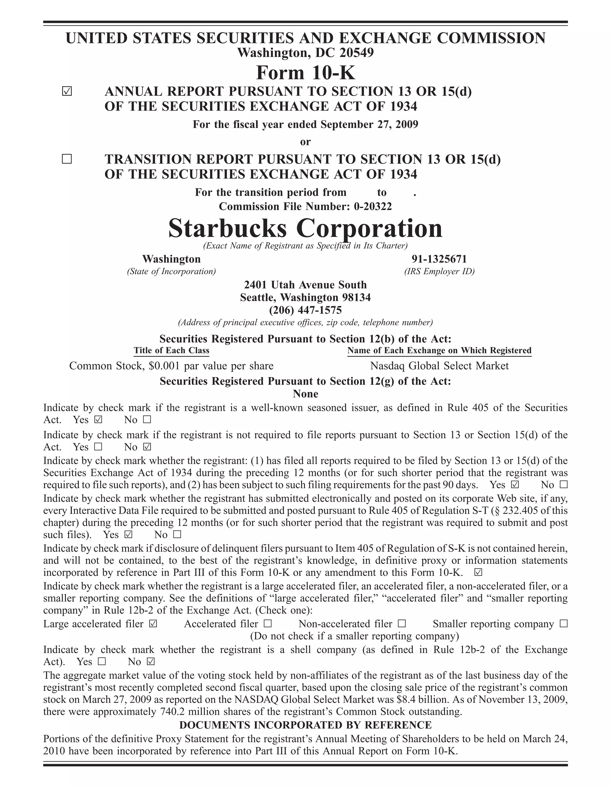 UNITED STATES SECURITIES AND EXCHANGE COMMISSION
                                                Washington, DC 20549
                                                     Form 10-K
    ¥         ANNUAL REPORT PURSUANT TO SECTION 13 OR 15(d)
              OF THE SECURITIES EXCHANGE ACT OF 1934
                                     For the fiscal year ended September 27, 2009
                                                           or
    n         TRANSITION REPORT PURSUANT TO SECTION 13 OR 15(d)
              OF THE SECURITIES EXCHANGE ACT OF 1934
                                      For the transition period from   to                        .
                                           Commission File Number: 0-20322

                               Starbucks Corporation
                                        (Exact Name of Registrant as Specified in Its Charter)
                        Washington                                                               91-1325671
                    (State of Incorporation)                                                 (IRS Employer ID)
                                                  2401 Utah Avenue South
                                                 Seattle, Washington 98134
                                                       (206) 447-1575
                                 (Address of principal executive offices, zip code, telephone number)
                            Securities Registered Pursuant to Section 12(b) of the Act:
                     Title of Each Class                                      Name of Each Exchange on Which Registered
       Common Stock, $0.001 par value per share                                 Nasdaq Global Select Market
                             Securities Registered Pursuant to Section 12(g) of the Act:
                                                              None
Indicate by check mark if the registrant is a well-known seasoned issuer, as defined in Rule 405 of the Securities
Act. Yes ¥          No n
Indicate by check mark if the registrant is not required to file reports pursuant to Section 13 or Section 15(d) of the
Act. Yes n          No ¥
Indicate by check mark whether the registrant: (1) has filed all reports required to be filed by Section 13 or 15(d) of the
Securities Exchange Act of 1934 during the preceding 12 months (or for such shorter period that the registrant was
required to file such reports), and (2) has been subject to such filing requirements for the past 90 days. Yes ¥        No n
Indicate by check mark whether the registrant has submitted electronically and posted on its corporate Web site, if any,
every Interactive Data File required to be submitted and posted pursuant to Rule 405 of Regulation S-T (§ 232.405 of this
chapter) during the preceding 12 months (or for such shorter period that the registrant was required to submit and post
such files). Yes ¥         No n
Indicate by check mark if disclosure of delinquent filers pursuant to Item 405 of Regulation of S-K is not contained herein,
and will not be contained, to the best of the registrant’s knowledge, in definitive proxy or information statements
incorporated by reference in Part III of this Form 10-K or any amendment to this Form 10-K. ¥
Indicate by check mark whether the registrant is a large accelerated filer, an accelerated filer, a non-accelerated filer, or a
smaller reporting company. See the definitions of “large accelerated filer,” “accelerated filer” and “smaller reporting
company” in Rule 12b-2 of the Exchange Act. (Check one):
Large accelerated filer ¥          Accelerated filer n         Non-accelerated filer n         Smaller reporting company n
                                                   (Do not check if a smaller reporting company)
Indicate by check mark whether the registrant is a shell company (as defined in Rule 12b-2 of the Exchange
Act). Yes n          No ¥
The aggregate market value of the voting stock held by non-affiliates of the registrant as of the last business day of the
registrant’s most recently completed second fiscal quarter, based upon the closing sale price of the registrant’s common
stock on March 27, 2009 as reported on the NASDAQ Global Select Market was $8.4 billion. As of November 13, 2009,
there were approximately 740.2 million shares of the registrant’s Common Stock outstanding.
                                  DOCUMENTS INCORPORATED BY REFERENCE
Portions of the definitive Proxy Statement for the registrant’s Annual Meeting of Shareholders to be held on March 24,
2010 have been incorporated by reference into Part III of this Annual Report on Form 10-K.
 