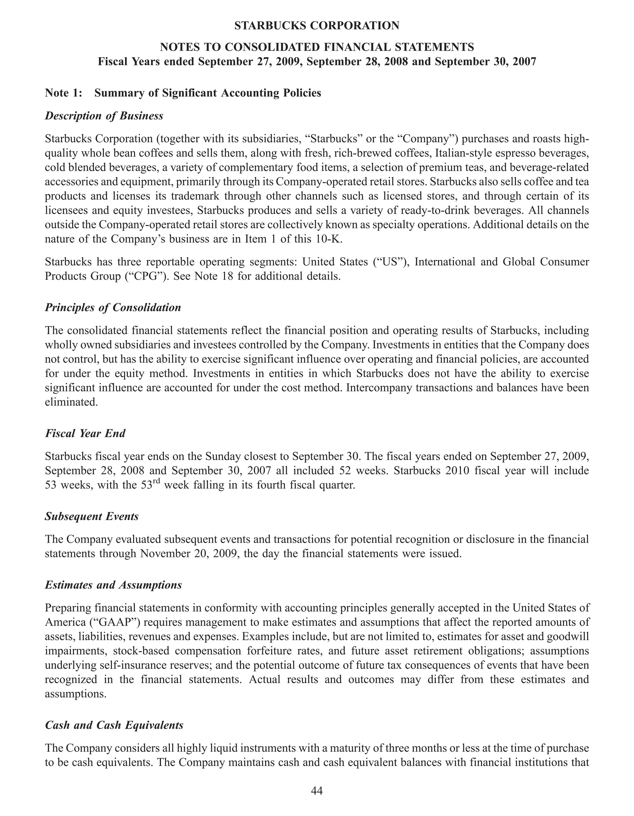 STARBUCKS CORPORATION
                       NOTES TO CONSOLIDATED FINANCIAL STATEMENTS
           Fiscal Years ended September 27, 2009, September 28, 2008 and September 30, 2007

Note 1: Summary of Significant Accounting Policies
Description of Business
Starbucks Corporation (together with its subsidiaries, “Starbucks” or the “Company”) purchases and roasts high-
quality whole bean coffees and sells them, along with fresh, rich-brewed coffees, Italian-style espresso beverages,
cold blended beverages, a variety of complementary food items, a selection of premium teas, and beverage-related
accessories and equipment, primarily through its Company-operated retail stores. Starbucks also sells coffee and tea
products and licenses its trademark through other channels such as licensed stores, and through certain of its
licensees and equity investees, Starbucks produces and sells a variety of ready-to-drink beverages. All channels
outside the Company-operated retail stores are collectively known as specialty operations. Additional details on the
nature of the Company’s business are in Item 1 of this 10-K.
Starbucks has three reportable operating segments: United States (“US”), International and Global Consumer
Products Group (“CPG”). See Note 18 for additional details.

Principles of Consolidation
The consolidated financial statements reflect the financial position and operating results of Starbucks, including
wholly owned subsidiaries and investees controlled by the Company. Investments in entities that the Company does
not control, but has the ability to exercise significant influence over operating and financial policies, are accounted
for under the equity method. Investments in entities in which Starbucks does not have the ability to exercise
significant influence are accounted for under the cost method. Intercompany transactions and balances have been
eliminated.

Fiscal Year End
Starbucks fiscal year ends on the Sunday closest to September 30. The fiscal years ended on September 27, 2009,
September 28, 2008 and September 30, 2007 all included 52 weeks. Starbucks 2010 fiscal year will include
53 weeks, with the 53rd week falling in its fourth fiscal quarter.

Subsequent Events
The Company evaluated subsequent events and transactions for potential recognition or disclosure in the financial
statements through November 20, 2009, the day the financial statements were issued.

Estimates and Assumptions
Preparing financial statements in conformity with accounting principles generally accepted in the United States of
America (“GAAP”) requires management to make estimates and assumptions that affect the reported amounts of
assets, liabilities, revenues and expenses. Examples include, but are not limited to, estimates for asset and goodwill
impairments, stock-based compensation forfeiture rates, and future asset retirement obligations; assumptions
underlying self-insurance reserves; and the potential outcome of future tax consequences of events that have been
recognized in the financial statements. Actual results and outcomes may differ from these estimates and
assumptions.

Cash and Cash Equivalents
The Company considers all highly liquid instruments with a maturity of three months or less at the time of purchase
to be cash equivalents. The Company maintains cash and cash equivalent balances with financial institutions that

                                                          44
 