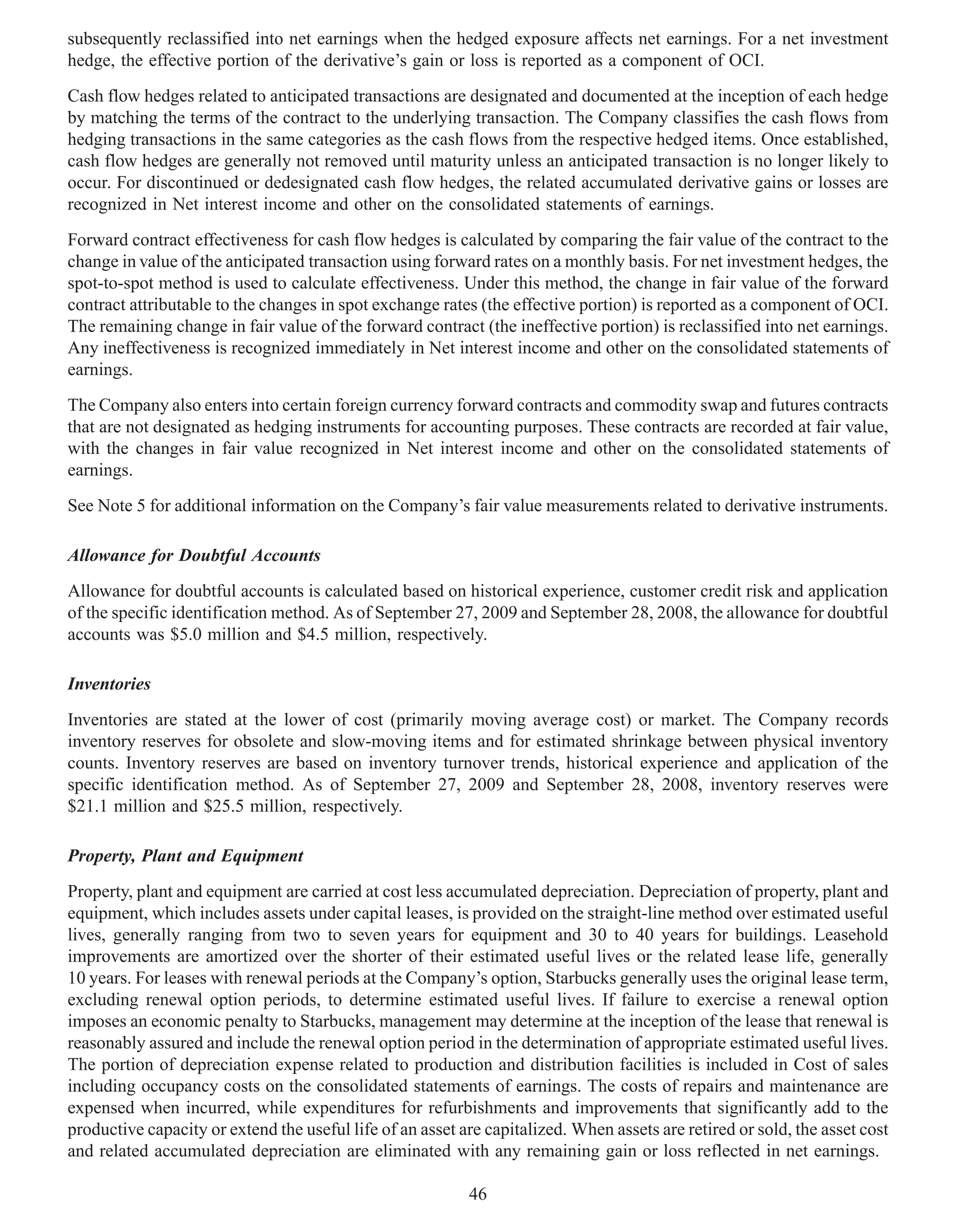 subsequently reclassified into net earnings when the hedged exposure affects net earnings. For a net investment
hedge, the effective portion of the derivative’s gain or loss is reported as a component of OCI.
Cash flow hedges related to anticipated transactions are designated and documented at the inception of each hedge
by matching the terms of the contract to the underlying transaction. The Company classifies the cash flows from
hedging transactions in the same categories as the cash flows from the respective hedged items. Once established,
cash flow hedges are generally not removed until maturity unless an anticipated transaction is no longer likely to
occur. For discontinued or dedesignated cash flow hedges, the related accumulated derivative gains or losses are
recognized in Net interest income and other on the consolidated statements of earnings.
Forward contract effectiveness for cash flow hedges is calculated by comparing the fair value of the contract to the
change in value of the anticipated transaction using forward rates on a monthly basis. For net investment hedges, the
spot-to-spot method is used to calculate effectiveness. Under this method, the change in fair value of the forward
contract attributable to the changes in spot exchange rates (the effective portion) is reported as a component of OCI.
The remaining change in fair value of the forward contract (the ineffective portion) is reclassified into net earnings.
Any ineffectiveness is recognized immediately in Net interest income and other on the consolidated statements of
earnings.
The Company also enters into certain foreign currency forward contracts and commodity swap and futures contracts
that are not designated as hedging instruments for accounting purposes. These contracts are recorded at fair value,
with the changes in fair value recognized in Net interest income and other on the consolidated statements of
earnings.
See Note 5 for additional information on the Company’s fair value measurements related to derivative instruments.

Allowance for Doubtful Accounts
Allowance for doubtful accounts is calculated based on historical experience, customer credit risk and application
of the specific identification method. As of September 27, 2009 and September 28, 2008, the allowance for doubtful
accounts was $5.0 million and $4.5 million, respectively.

Inventories
Inventories are stated at the lower of cost (primarily moving average cost) or market. The Company records
inventory reserves for obsolete and slow-moving items and for estimated shrinkage between physical inventory
counts. Inventory reserves are based on inventory turnover trends, historical experience and application of the
specific identification method. As of September 27, 2009 and September 28, 2008, inventory reserves were
$21.1 million and $25.5 million, respectively.

Property, Plant and Equipment
Property, plant and equipment are carried at cost less accumulated depreciation. Depreciation of property, plant and
equipment, which includes assets under capital leases, is provided on the straight-line method over estimated useful
lives, generally ranging from two to seven years for equipment and 30 to 40 years for buildings. Leasehold
improvements are amortized over the shorter of their estimated useful lives or the related lease life, generally
10 years. For leases with renewal periods at the Company’s option, Starbucks generally uses the original lease term,
excluding renewal option periods, to determine estimated useful lives. If failure to exercise a renewal option
imposes an economic penalty to Starbucks, management may determine at the inception of the lease that renewal is
reasonably assured and include the renewal option period in the determination of appropriate estimated useful lives.
The portion of depreciation expense related to production and distribution facilities is included in Cost of sales
including occupancy costs on the consolidated statements of earnings. The costs of repairs and maintenance are
expensed when incurred, while expenditures for refurbishments and improvements that significantly add to the
productive capacity or extend the useful life of an asset are capitalized. When assets are retired or sold, the asset cost
and related accumulated depreciation are eliminated with any remaining gain or loss reflected in net earnings.

                                                           46
 