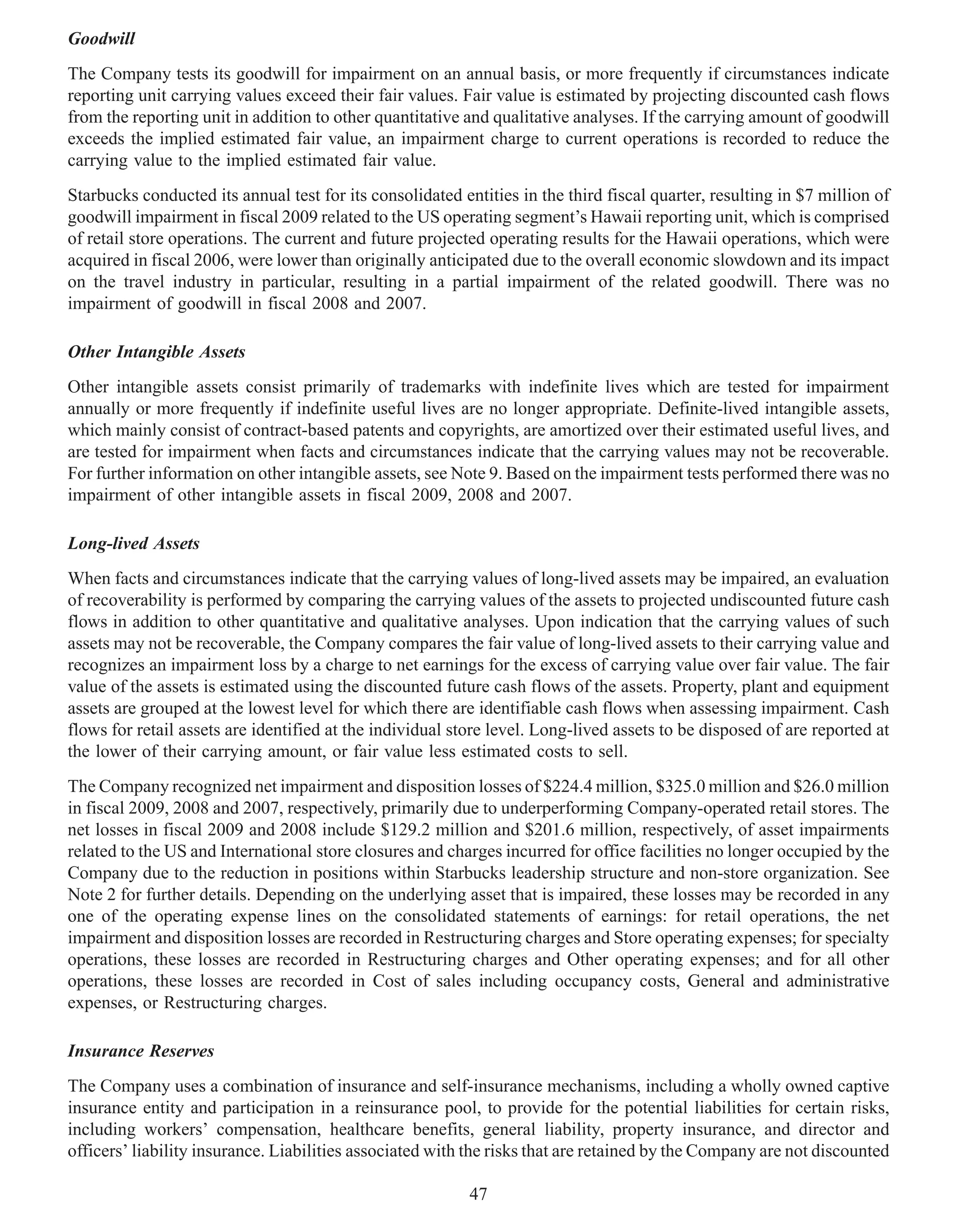 Goodwill
The Company tests its goodwill for impairment on an annual basis, or more frequently if circumstances indicate
reporting unit carrying values exceed their fair values. Fair value is estimated by projecting discounted cash flows
from the reporting unit in addition to other quantitative and qualitative analyses. If the carrying amount of goodwill
exceeds the implied estimated fair value, an impairment charge to current operations is recorded to reduce the
carrying value to the implied estimated fair value.
Starbucks conducted its annual test for its consolidated entities in the third fiscal quarter, resulting in $7 million of
goodwill impairment in fiscal 2009 related to the US operating segment’s Hawaii reporting unit, which is comprised
of retail store operations. The current and future projected operating results for the Hawaii operations, which were
acquired in fiscal 2006, were lower than originally anticipated due to the overall economic slowdown and its impact
on the travel industry in particular, resulting in a partial impairment of the related goodwill. There was no
impairment of goodwill in fiscal 2008 and 2007.

Other Intangible Assets
Other intangible assets consist primarily of trademarks with indefinite lives which are tested for impairment
annually or more frequently if indefinite useful lives are no longer appropriate. Definite-lived intangible assets,
which mainly consist of contract-based patents and copyrights, are amortized over their estimated useful lives, and
are tested for impairment when facts and circumstances indicate that the carrying values may not be recoverable.
For further information on other intangible assets, see Note 9. Based on the impairment tests performed there was no
impairment of other intangible assets in fiscal 2009, 2008 and 2007.

Long-lived Assets
When facts and circumstances indicate that the carrying values of long-lived assets may be impaired, an evaluation
of recoverability is performed by comparing the carrying values of the assets to projected undiscounted future cash
flows in addition to other quantitative and qualitative analyses. Upon indication that the carrying values of such
assets may not be recoverable, the Company compares the fair value of long-lived assets to their carrying value and
recognizes an impairment loss by a charge to net earnings for the excess of carrying value over fair value. The fair
value of the assets is estimated using the discounted future cash flows of the assets. Property, plant and equipment
assets are grouped at the lowest level for which there are identifiable cash flows when assessing impairment. Cash
flows for retail assets are identified at the individual store level. Long-lived assets to be disposed of are reported at
the lower of their carrying amount, or fair value less estimated costs to sell.
The Company recognized net impairment and disposition losses of $224.4 million, $325.0 million and $26.0 million
in fiscal 2009, 2008 and 2007, respectively, primarily due to underperforming Company-operated retail stores. The
net losses in fiscal 2009 and 2008 include $129.2 million and $201.6 million, respectively, of asset impairments
related to the US and International store closures and charges incurred for office facilities no longer occupied by the
Company due to the reduction in positions within Starbucks leadership structure and non-store organization. See
Note 2 for further details. Depending on the underlying asset that is impaired, these losses may be recorded in any
one of the operating expense lines on the consolidated statements of earnings: for retail operations, the net
impairment and disposition losses are recorded in Restructuring charges and Store operating expenses; for specialty
operations, these losses are recorded in Restructuring charges and Other operating expenses; and for all other
operations, these losses are recorded in Cost of sales including occupancy costs, General and administrative
expenses, or Restructuring charges.

Insurance Reserves
The Company uses a combination of insurance and self-insurance mechanisms, including a wholly owned captive
insurance entity and participation in a reinsurance pool, to provide for the potential liabilities for certain risks,
including workers’ compensation, healthcare benefits, general liability, property insurance, and director and
officers’ liability insurance. Liabilities associated with the risks that are retained by the Company are not discounted

                                                           47
 
