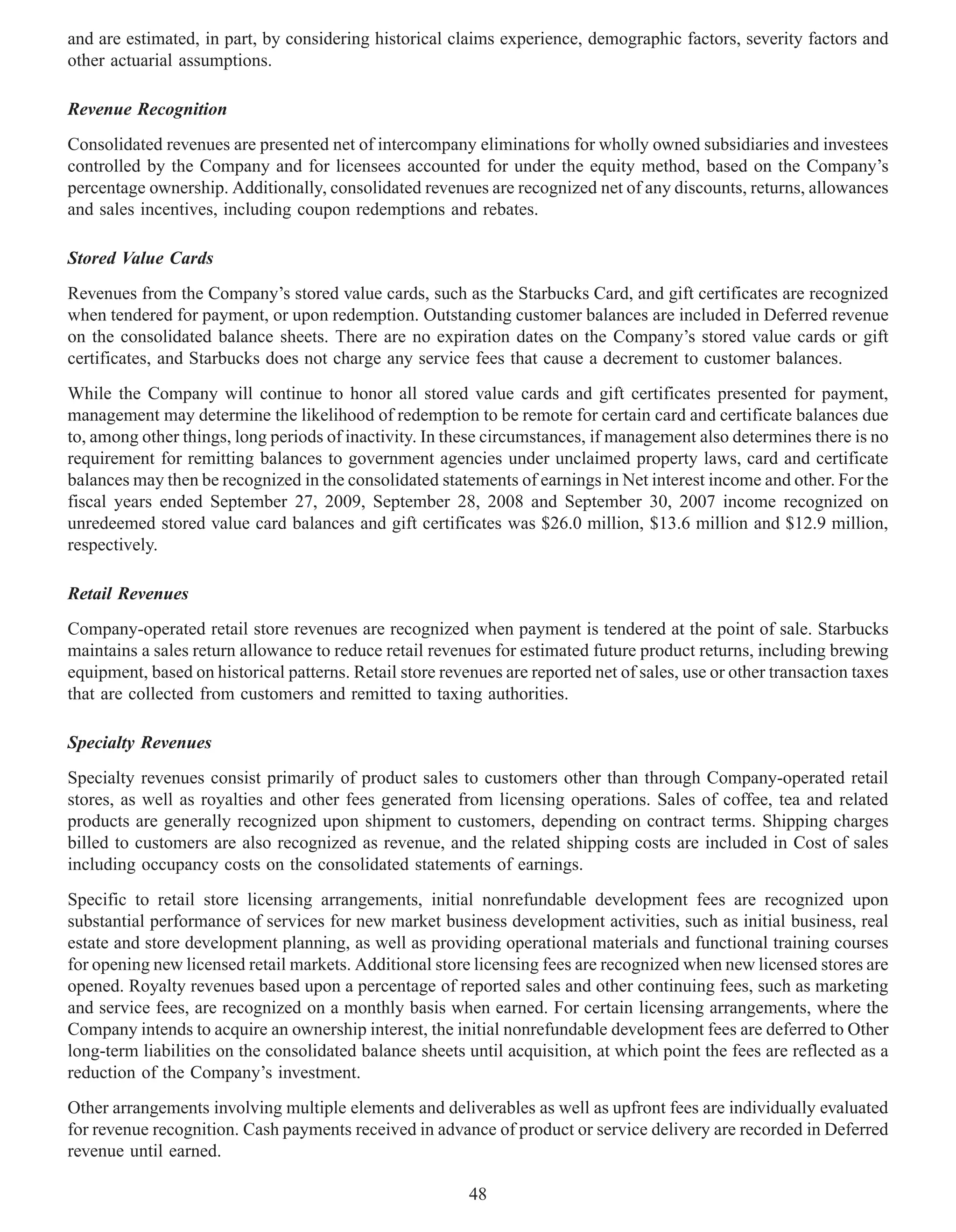 and are estimated, in part, by considering historical claims experience, demographic factors, severity factors and
other actuarial assumptions.

Revenue Recognition
Consolidated revenues are presented net of intercompany eliminations for wholly owned subsidiaries and investees
controlled by the Company and for licensees accounted for under the equity method, based on the Company’s
percentage ownership. Additionally, consolidated revenues are recognized net of any discounts, returns, allowances
and sales incentives, including coupon redemptions and rebates.

Stored Value Cards
Revenues from the Company’s stored value cards, such as the Starbucks Card, and gift certificates are recognized
when tendered for payment, or upon redemption. Outstanding customer balances are included in Deferred revenue
on the consolidated balance sheets. There are no expiration dates on the Company’s stored value cards or gift
certificates, and Starbucks does not charge any service fees that cause a decrement to customer balances.
While the Company will continue to honor all stored value cards and gift certificates presented for payment,
management may determine the likelihood of redemption to be remote for certain card and certificate balances due
to, among other things, long periods of inactivity. In these circumstances, if management also determines there is no
requirement for remitting balances to government agencies under unclaimed property laws, card and certificate
balances may then be recognized in the consolidated statements of earnings in Net interest income and other. For the
fiscal years ended September 27, 2009, September 28, 2008 and September 30, 2007 income recognized on
unredeemed stored value card balances and gift certificates was $26.0 million, $13.6 million and $12.9 million,
respectively.

Retail Revenues
Company-operated retail store revenues are recognized when payment is tendered at the point of sale. Starbucks
maintains a sales return allowance to reduce retail revenues for estimated future product returns, including brewing
equipment, based on historical patterns. Retail store revenues are reported net of sales, use or other transaction taxes
that are collected from customers and remitted to taxing authorities.

Specialty Revenues
Specialty revenues consist primarily of product sales to customers other than through Company-operated retail
stores, as well as royalties and other fees generated from licensing operations. Sales of coffee, tea and related
products are generally recognized upon shipment to customers, depending on contract terms. Shipping charges
billed to customers are also recognized as revenue, and the related shipping costs are included in Cost of sales
including occupancy costs on the consolidated statements of earnings.
Specific to retail store licensing arrangements, initial nonrefundable development fees are recognized upon
substantial performance of services for new market business development activities, such as initial business, real
estate and store development planning, as well as providing operational materials and functional training courses
for opening new licensed retail markets. Additional store licensing fees are recognized when new licensed stores are
opened. Royalty revenues based upon a percentage of reported sales and other continuing fees, such as marketing
and service fees, are recognized on a monthly basis when earned. For certain licensing arrangements, where the
Company intends to acquire an ownership interest, the initial nonrefundable development fees are deferred to Other
long-term liabilities on the consolidated balance sheets until acquisition, at which point the fees are reflected as a
reduction of the Company’s investment.
Other arrangements involving multiple elements and deliverables as well as upfront fees are individually evaluated
for revenue recognition. Cash payments received in advance of product or service delivery are recorded in Deferred
revenue until earned.

                                                          48
 