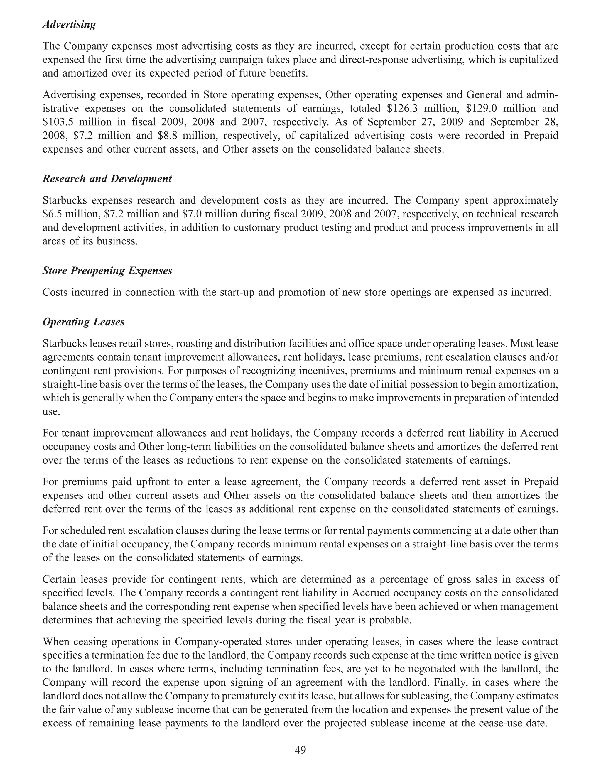 Advertising
The Company expenses most advertising costs as they are incurred, except for certain production costs that are
expensed the first time the advertising campaign takes place and direct-response advertising, which is capitalized
and amortized over its expected period of future benefits.
Advertising expenses, recorded in Store operating expenses, Other operating expenses and General and admin-
istrative expenses on the consolidated statements of earnings, totaled $126.3 million, $129.0 million and
$103.5 million in fiscal 2009, 2008 and 2007, respectively. As of September 27, 2009 and September 28,
2008, $7.2 million and $8.8 million, respectively, of capitalized advertising costs were recorded in Prepaid
expenses and other current assets, and Other assets on the consolidated balance sheets.

Research and Development
Starbucks expenses research and development costs as they are incurred. The Company spent approximately
$6.5 million, $7.2 million and $7.0 million during fiscal 2009, 2008 and 2007, respectively, on technical research
and development activities, in addition to customary product testing and product and process improvements in all
areas of its business.

Store Preopening Expenses
Costs incurred in connection with the start-up and promotion of new store openings are expensed as incurred.

Operating Leases
Starbucks leases retail stores, roasting and distribution facilities and office space under operating leases. Most lease
agreements contain tenant improvement allowances, rent holidays, lease premiums, rent escalation clauses and/or
contingent rent provisions. For purposes of recognizing incentives, premiums and minimum rental expenses on a
straight-line basis over the terms of the leases, the Company uses the date of initial possession to begin amortization,
which is generally when the Company enters the space and begins to make improvements in preparation of intended
use.
For tenant improvement allowances and rent holidays, the Company records a deferred rent liability in Accrued
occupancy costs and Other long-term liabilities on the consolidated balance sheets and amortizes the deferred rent
over the terms of the leases as reductions to rent expense on the consolidated statements of earnings.
For premiums paid upfront to enter a lease agreement, the Company records a deferred rent asset in Prepaid
expenses and other current assets and Other assets on the consolidated balance sheets and then amortizes the
deferred rent over the terms of the leases as additional rent expense on the consolidated statements of earnings.
For scheduled rent escalation clauses during the lease terms or for rental payments commencing at a date other than
the date of initial occupancy, the Company records minimum rental expenses on a straight-line basis over the terms
of the leases on the consolidated statements of earnings.
Certain leases provide for contingent rents, which are determined as a percentage of gross sales in excess of
specified levels. The Company records a contingent rent liability in Accrued occupancy costs on the consolidated
balance sheets and the corresponding rent expense when specified levels have been achieved or when management
determines that achieving the specified levels during the fiscal year is probable.
When ceasing operations in Company-operated stores under operating leases, in cases where the lease contract
specifies a termination fee due to the landlord, the Company records such expense at the time written notice is given
to the landlord. In cases where terms, including termination fees, are yet to be negotiated with the landlord, the
Company will record the expense upon signing of an agreement with the landlord. Finally, in cases where the
landlord does not allow the Company to prematurely exit its lease, but allows for subleasing, the Company estimates
the fair value of any sublease income that can be generated from the location and expenses the present value of the
excess of remaining lease payments to the landlord over the projected sublease income at the cease-use date.

                                                          49
 