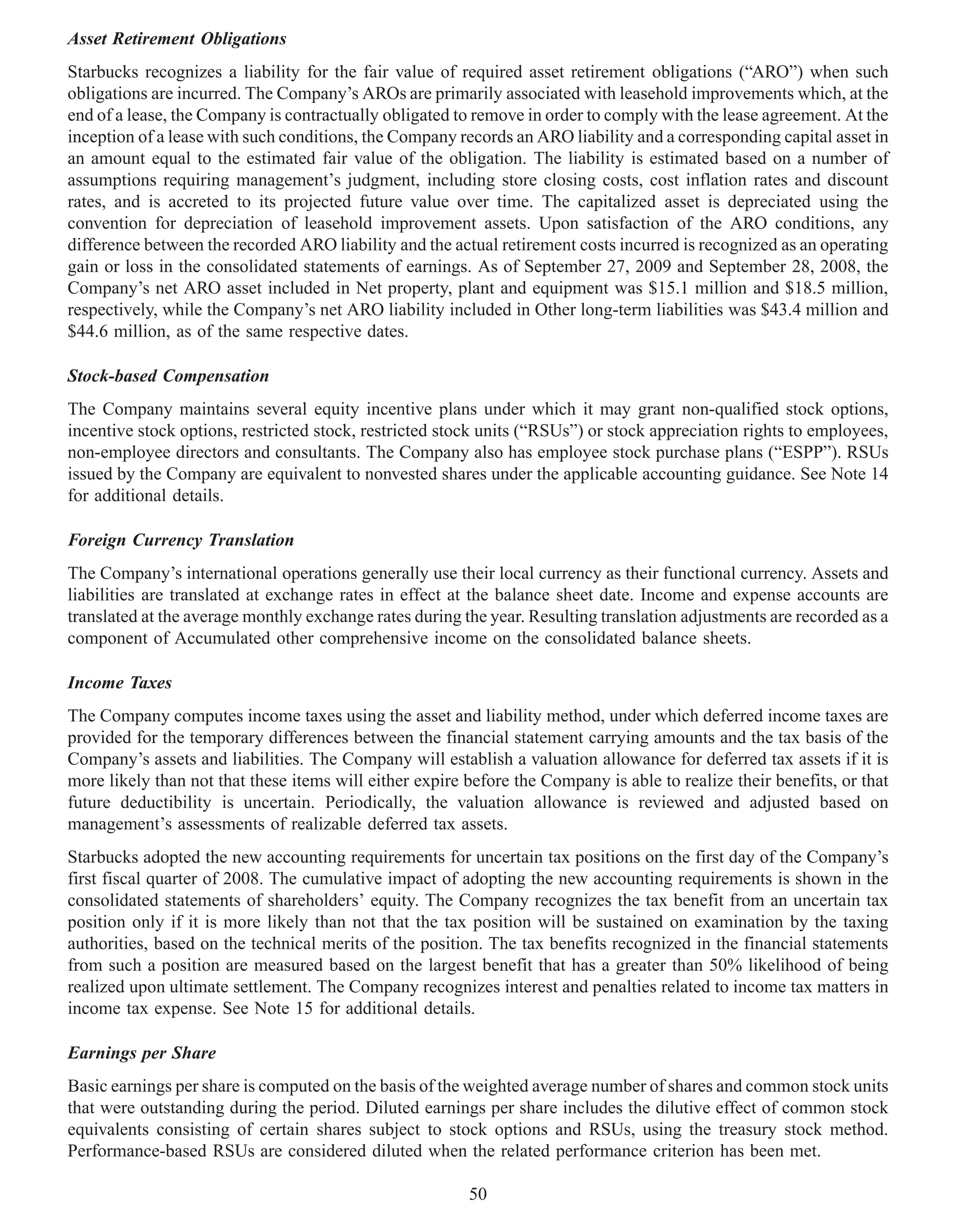 Asset Retirement Obligations
Starbucks recognizes a liability for the fair value of required asset retirement obligations (“ARO”) when such
obligations are incurred. The Company’s AROs are primarily associated with leasehold improvements which, at the
end of a lease, the Company is contractually obligated to remove in order to comply with the lease agreement. At the
inception of a lease with such conditions, the Company records an ARO liability and a corresponding capital asset in
an amount equal to the estimated fair value of the obligation. The liability is estimated based on a number of
assumptions requiring management’s judgment, including store closing costs, cost inflation rates and discount
rates, and is accreted to its projected future value over time. The capitalized asset is depreciated using the
convention for depreciation of leasehold improvement assets. Upon satisfaction of the ARO conditions, any
difference between the recorded ARO liability and the actual retirement costs incurred is recognized as an operating
gain or loss in the consolidated statements of earnings. As of September 27, 2009 and September 28, 2008, the
Company’s net ARO asset included in Net property, plant and equipment was $15.1 million and $18.5 million,
respectively, while the Company’s net ARO liability included in Other long-term liabilities was $43.4 million and
$44.6 million, as of the same respective dates.

Stock-based Compensation
The Company maintains several equity incentive plans under which it may grant non-qualified stock options,
incentive stock options, restricted stock, restricted stock units (“RSUs”) or stock appreciation rights to employees,
non-employee directors and consultants. The Company also has employee stock purchase plans (“ESPP”). RSUs
issued by the Company are equivalent to nonvested shares under the applicable accounting guidance. See Note 14
for additional details.

Foreign Currency Translation
The Company’s international operations generally use their local currency as their functional currency. Assets and
liabilities are translated at exchange rates in effect at the balance sheet date. Income and expense accounts are
translated at the average monthly exchange rates during the year. Resulting translation adjustments are recorded as a
component of Accumulated other comprehensive income on the consolidated balance sheets.

Income Taxes
The Company computes income taxes using the asset and liability method, under which deferred income taxes are
provided for the temporary differences between the financial statement carrying amounts and the tax basis of the
Company’s assets and liabilities. The Company will establish a valuation allowance for deferred tax assets if it is
more likely than not that these items will either expire before the Company is able to realize their benefits, or that
future deductibility is uncertain. Periodically, the valuation allowance is reviewed and adjusted based on
management’s assessments of realizable deferred tax assets.
Starbucks adopted the new accounting requirements for uncertain tax positions on the first day of the Company’s
first fiscal quarter of 2008. The cumulative impact of adopting the new accounting requirements is shown in the
consolidated statements of shareholders’ equity. The Company recognizes the tax benefit from an uncertain tax
position only if it is more likely than not that the tax position will be sustained on examination by the taxing
authorities, based on the technical merits of the position. The tax benefits recognized in the financial statements
from such a position are measured based on the largest benefit that has a greater than 50% likelihood of being
realized upon ultimate settlement. The Company recognizes interest and penalties related to income tax matters in
income tax expense. See Note 15 for additional details.

Earnings per Share
Basic earnings per share is computed on the basis of the weighted average number of shares and common stock units
that were outstanding during the period. Diluted earnings per share includes the dilutive effect of common stock
equivalents consisting of certain shares subject to stock options and RSUs, using the treasury stock method.
Performance-based RSUs are considered diluted when the related performance criterion has been met.

                                                         50
 