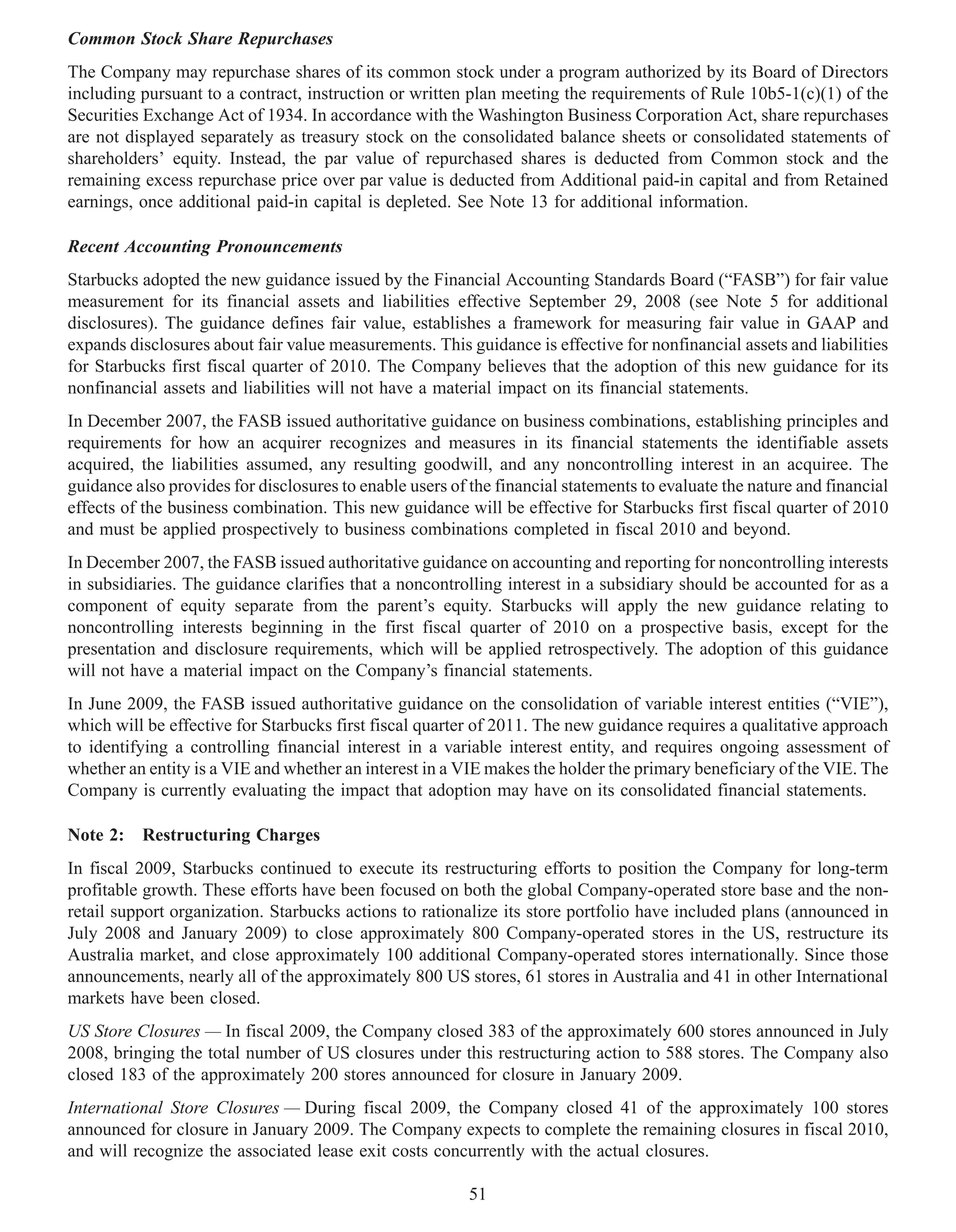 Common Stock Share Repurchases
The Company may repurchase shares of its common stock under a program authorized by its Board of Directors
including pursuant to a contract, instruction or written plan meeting the requirements of Rule 10b5-1(c)(1) of the
Securities Exchange Act of 1934. In accordance with the Washington Business Corporation Act, share repurchases
are not displayed separately as treasury stock on the consolidated balance sheets or consolidated statements of
shareholders’ equity. Instead, the par value of repurchased shares is deducted from Common stock and the
remaining excess repurchase price over par value is deducted from Additional paid-in capital and from Retained
earnings, once additional paid-in capital is depleted. See Note 13 for additional information.

Recent Accounting Pronouncements
Starbucks adopted the new guidance issued by the Financial Accounting Standards Board (“FASB”) for fair value
measurement for its financial assets and liabilities effective September 29, 2008 (see Note 5 for additional
disclosures). The guidance defines fair value, establishes a framework for measuring fair value in GAAP and
expands disclosures about fair value measurements. This guidance is effective for nonfinancial assets and liabilities
for Starbucks first fiscal quarter of 2010. The Company believes that the adoption of this new guidance for its
nonfinancial assets and liabilities will not have a material impact on its financial statements.
In December 2007, the FASB issued authoritative guidance on business combinations, establishing principles and
requirements for how an acquirer recognizes and measures in its financial statements the identifiable assets
acquired, the liabilities assumed, any resulting goodwill, and any noncontrolling interest in an acquiree. The
guidance also provides for disclosures to enable users of the financial statements to evaluate the nature and financial
effects of the business combination. This new guidance will be effective for Starbucks first fiscal quarter of 2010
and must be applied prospectively to business combinations completed in fiscal 2010 and beyond.
In December 2007, the FASB issued authoritative guidance on accounting and reporting for noncontrolling interests
in subsidiaries. The guidance clarifies that a noncontrolling interest in a subsidiary should be accounted for as a
component of equity separate from the parent’s equity. Starbucks will apply the new guidance relating to
noncontrolling interests beginning in the first fiscal quarter of 2010 on a prospective basis, except for the
presentation and disclosure requirements, which will be applied retrospectively. The adoption of this guidance
will not have a material impact on the Company’s financial statements.
In June 2009, the FASB issued authoritative guidance on the consolidation of variable interest entities (“VIE”),
which will be effective for Starbucks first fiscal quarter of 2011. The new guidance requires a qualitative approach
to identifying a controlling financial interest in a variable interest entity, and requires ongoing assessment of
whether an entity is a VIE and whether an interest in a VIE makes the holder the primary beneficiary of the VIE. The
Company is currently evaluating the impact that adoption may have on its consolidated financial statements.

Note 2: Restructuring Charges
In fiscal 2009, Starbucks continued to execute its restructuring efforts to position the Company for long-term
profitable growth. These efforts have been focused on both the global Company-operated store base and the non-
retail support organization. Starbucks actions to rationalize its store portfolio have included plans (announced in
July 2008 and January 2009) to close approximately 800 Company-operated stores in the US, restructure its
Australia market, and close approximately 100 additional Company-operated stores internationally. Since those
announcements, nearly all of the approximately 800 US stores, 61 stores in Australia and 41 in other International
markets have been closed.
US Store Closures — In fiscal 2009, the Company closed 383 of the approximately 600 stores announced in July
2008, bringing the total number of US closures under this restructuring action to 588 stores. The Company also
closed 183 of the approximately 200 stores announced for closure in January 2009.
International Store Closures — During fiscal 2009, the Company closed 41 of the approximately 100 stores
announced for closure in January 2009. The Company expects to complete the remaining closures in fiscal 2010,
and will recognize the associated lease exit costs concurrently with the actual closures.

                                                          51
 