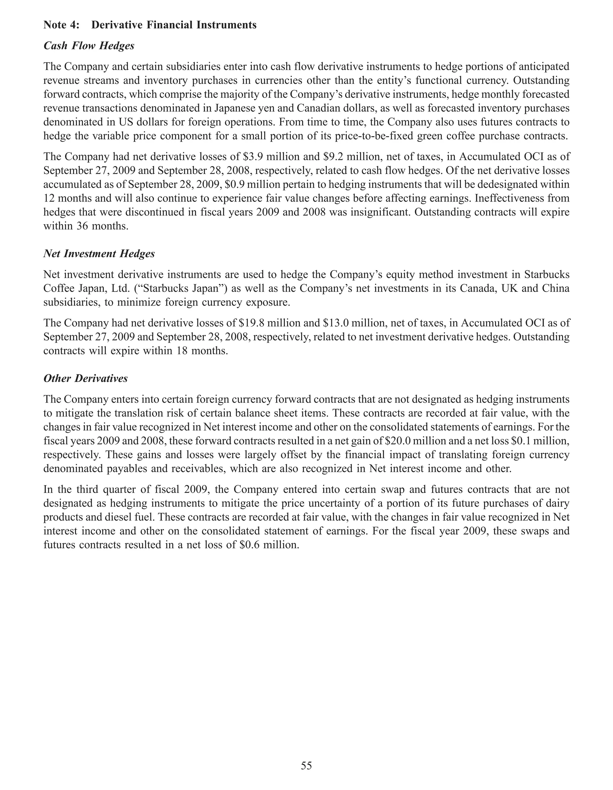 Note 4: Derivative Financial Instruments
Cash Flow Hedges
The Company and certain subsidiaries enter into cash flow derivative instruments to hedge portions of anticipated
revenue streams and inventory purchases in currencies other than the entity’s functional currency. Outstanding
forward contracts, which comprise the majority of the Company’s derivative instruments, hedge monthly forecasted
revenue transactions denominated in Japanese yen and Canadian dollars, as well as forecasted inventory purchases
denominated in US dollars for foreign operations. From time to time, the Company also uses futures contracts to
hedge the variable price component for a small portion of its price-to-be-fixed green coffee purchase contracts.
The Company had net derivative losses of $3.9 million and $9.2 million, net of taxes, in Accumulated OCI as of
September 27, 2009 and September 28, 2008, respectively, related to cash flow hedges. Of the net derivative losses
accumulated as of September 28, 2009, $0.9 million pertain to hedging instruments that will be dedesignated within
12 months and will also continue to experience fair value changes before affecting earnings. Ineffectiveness from
hedges that were discontinued in fiscal years 2009 and 2008 was insignificant. Outstanding contracts will expire
within 36 months.

Net Investment Hedges
Net investment derivative instruments are used to hedge the Company’s equity method investment in Starbucks
Coffee Japan, Ltd. (“Starbucks Japan”) as well as the Company’s net investments in its Canada, UK and China
subsidiaries, to minimize foreign currency exposure.
The Company had net derivative losses of $19.8 million and $13.0 million, net of taxes, in Accumulated OCI as of
September 27, 2009 and September 28, 2008, respectively, related to net investment derivative hedges. Outstanding
contracts will expire within 18 months.

Other Derivatives
The Company enters into certain foreign currency forward contracts that are not designated as hedging instruments
to mitigate the translation risk of certain balance sheet items. These contracts are recorded at fair value, with the
changes in fair value recognized in Net interest income and other on the consolidated statements of earnings. For the
fiscal years 2009 and 2008, these forward contracts resulted in a net gain of $20.0 million and a net loss $0.1 million,
respectively. These gains and losses were largely offset by the financial impact of translating foreign currency
denominated payables and receivables, which are also recognized in Net interest income and other.
In the third quarter of fiscal 2009, the Company entered into certain swap and futures contracts that are not
designated as hedging instruments to mitigate the price uncertainty of a portion of its future purchases of dairy
products and diesel fuel. These contracts are recorded at fair value, with the changes in fair value recognized in Net
interest income and other on the consolidated statement of earnings. For the fiscal year 2009, these swaps and
futures contracts resulted in a net loss of $0.6 million.




                                                          55
 