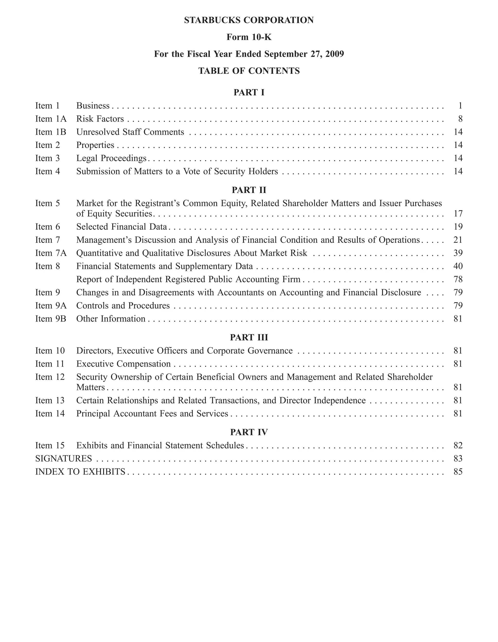 STARBUCKS CORPORATION
                                                                      Form 10-K
                                           For the Fiscal Year Ended September 27, 2009
                                                            TABLE OF CONTENTS

                                                                      PART I
Item   1      Business . . . . . . . . . . . . . . . . . . . . . . . . . . . . . . . . . . . . . . . . . . . . . . . . . . . . . . . . . . . . . . . . .     1
Item   1A     Risk Factors . . . . . . . . . . . . . . . . . . . . . . . . . . . . . . . . . . . . . . . . . . . . . . . . . . . . . . . . . . . . . .       8
Item   1B     Unresolved Staff Comments . . . . . . . . . . . . . . . . . . . . . . . . . . . . . . . . . . . . . . . . . . . . . . . . . .                 14
Item   2      Properties . . . . . . . . . . . . . . . . . . . . . . . . . . . . . . . . . . . . . . . . . . . . . . . . . . . . . . . . . . . . . . . .    14
Item   3      Legal Proceedings . . . . . . . . . . . . . . . . . . . . . . . . . . . . . . . . . . . . . . . . . . . . . . . . . . . . . . . . . .         14
Item   4      Submission of Matters to a Vote of Security Holders . . . . . . . . . . . . . . . . . . . . . . . . . . . . . . . .                           14

                                                           PART II
Item 5  Market for the Registrant’s Common Equity, Related Shareholder Matters and Issuer Purchases
        of Equity Securities. . . . . . . . . . . . . . . . . . . . . . . . . . . . . . . . . . . . . . . . . . . . . . . . . . . . . . . . .               17
Item 6  Selected Financial Data . . . . . . . . . . . . . . . . . . . . . . . . . . . . . . . . . . . . . . . . . . . . . . . . . . . . . .                 19
Item 7  Management’s Discussion and Analysis of Financial Condition and Results of Operations . . . . .                                                     21
Item 7A Quantitative and Qualitative Disclosures About Market Risk . . . . . . . . . . . . . . . . . . . . . . . . . .                                      39
Item 8  Financial Statements and Supplementary Data . . . . . . . . . . . . . . . . . . . . . . . . . . . . . . . . . . . . .                               40
        Report of Independent Registered Public Accounting Firm . . . . . . . . . . . . . . . . . . . . . . . . . . . .                                     78
Item 9  Changes in and Disagreements with Accountants on Accounting and Financial Disclosure . . . .                                                        79
Item 9A Controls and Procedures . . . . . . . . . . . . . . . . . . . . . . . . . . . . . . . . . . . . . . . . . . . . . . . . . . . . .                   79
Item 9B Other Information . . . . . . . . . . . . . . . . . . . . . . . . . . . . . . . . . . . . . . . . . . . . . . . . . . . . . . . . . .               81

                                                                      PART III
Item 10       Directors, Executive Officers and Corporate Governance . . . . . . . . . . . . . . . . . . . . . . . . . . . . .                              81
Item 11       Executive Compensation . . . . . . . . . . . . . . . . . . . . . . . . . . . . . . . . . . . . . . . . . . . . . . . . . . . . .              81
Item 12       Security Ownership of Certain Beneficial Owners and Management and Related Shareholder
              Matters . . . . . . . . . . . . . . . . . . . . . . . . . . . . . . . . . . . . . . . . . . . . . . . . . . . . . . . . . . . . . . . . . .   81
Item 13       Certain Relationships and Related Transactions, and Director Independence . . . . . . . . . . . . . . .                                       81
Item 14       Principal Accountant Fees and Services . . . . . . . . . . . . . . . . . . . . . . . . . . . . . . . . . . . . . . . . . .                    81
                                                               PART IV
Item 15 Exhibits and Financial Statement Schedules . . . . . . . . . . . . . . . . . . . . . . . . . . . . . . . . . . . . . . .                            82
SIGNATURES . . . . . . . . . . . . . . . . . . . . . . . . . . . . . . . . . . . . . . . . . . . . . . . . . . . . . . . . . . . . . . . . . . . .          83
INDEX TO EXHIBITS . . . . . . . . . . . . . . . . . . . . . . . . . . . . . . . . . . . . . . . . . . . . . . . . . . . . . . . . . . . . . .               85
 