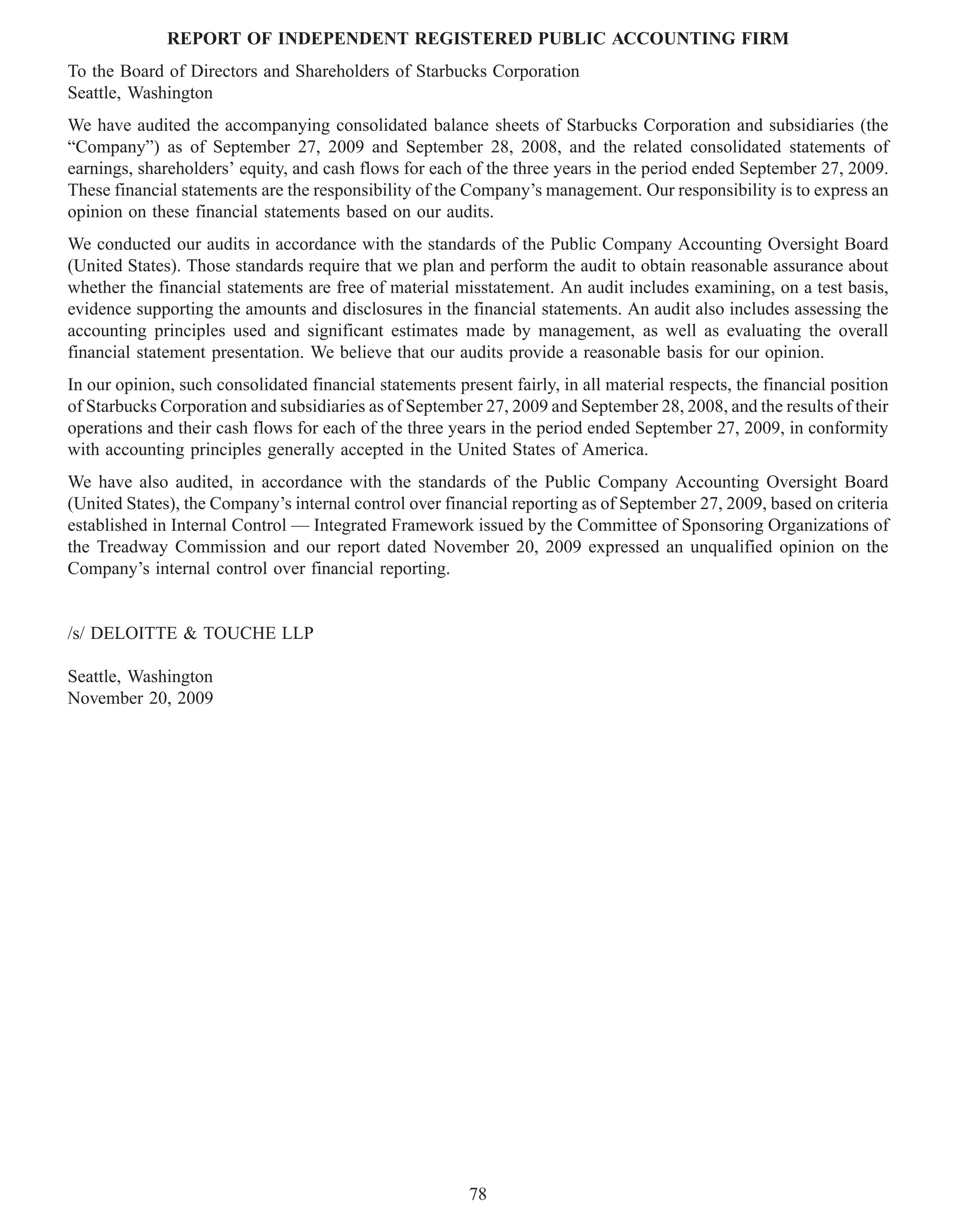 REPORT OF INDEPENDENT REGISTERED PUBLIC ACCOUNTING FIRM
To the Board of Directors and Shareholders of Starbucks Corporation
Seattle, Washington
We have audited the accompanying consolidated balance sheets of Starbucks Corporation and subsidiaries (the
“Company”) as of September 27, 2009 and September 28, 2008, and the related consolidated statements of
earnings, shareholders’ equity, and cash flows for each of the three years in the period ended September 27, 2009.
These financial statements are the responsibility of the Company’s management. Our responsibility is to express an
opinion on these financial statements based on our audits.
We conducted our audits in accordance with the standards of the Public Company Accounting Oversight Board
(United States). Those standards require that we plan and perform the audit to obtain reasonable assurance about
whether the financial statements are free of material misstatement. An audit includes examining, on a test basis,
evidence supporting the amounts and disclosures in the financial statements. An audit also includes assessing the
accounting principles used and significant estimates made by management, as well as evaluating the overall
financial statement presentation. We believe that our audits provide a reasonable basis for our opinion.
In our opinion, such consolidated financial statements present fairly, in all material respects, the financial position
of Starbucks Corporation and subsidiaries as of September 27, 2009 and September 28, 2008, and the results of their
operations and their cash flows for each of the three years in the period ended September 27, 2009, in conformity
with accounting principles generally accepted in the United States of America.
We have also audited, in accordance with the standards of the Public Company Accounting Oversight Board
(United States), the Company’s internal control over financial reporting as of September 27, 2009, based on criteria
established in Internal Control — Integrated Framework issued by the Committee of Sponsoring Organizations of
the Treadway Commission and our report dated November 20, 2009 expressed an unqualified opinion on the
Company’s internal control over financial reporting.


/s/ DELOITTE & TOUCHE LLP

Seattle, Washington
November 20, 2009




                                                          78
 