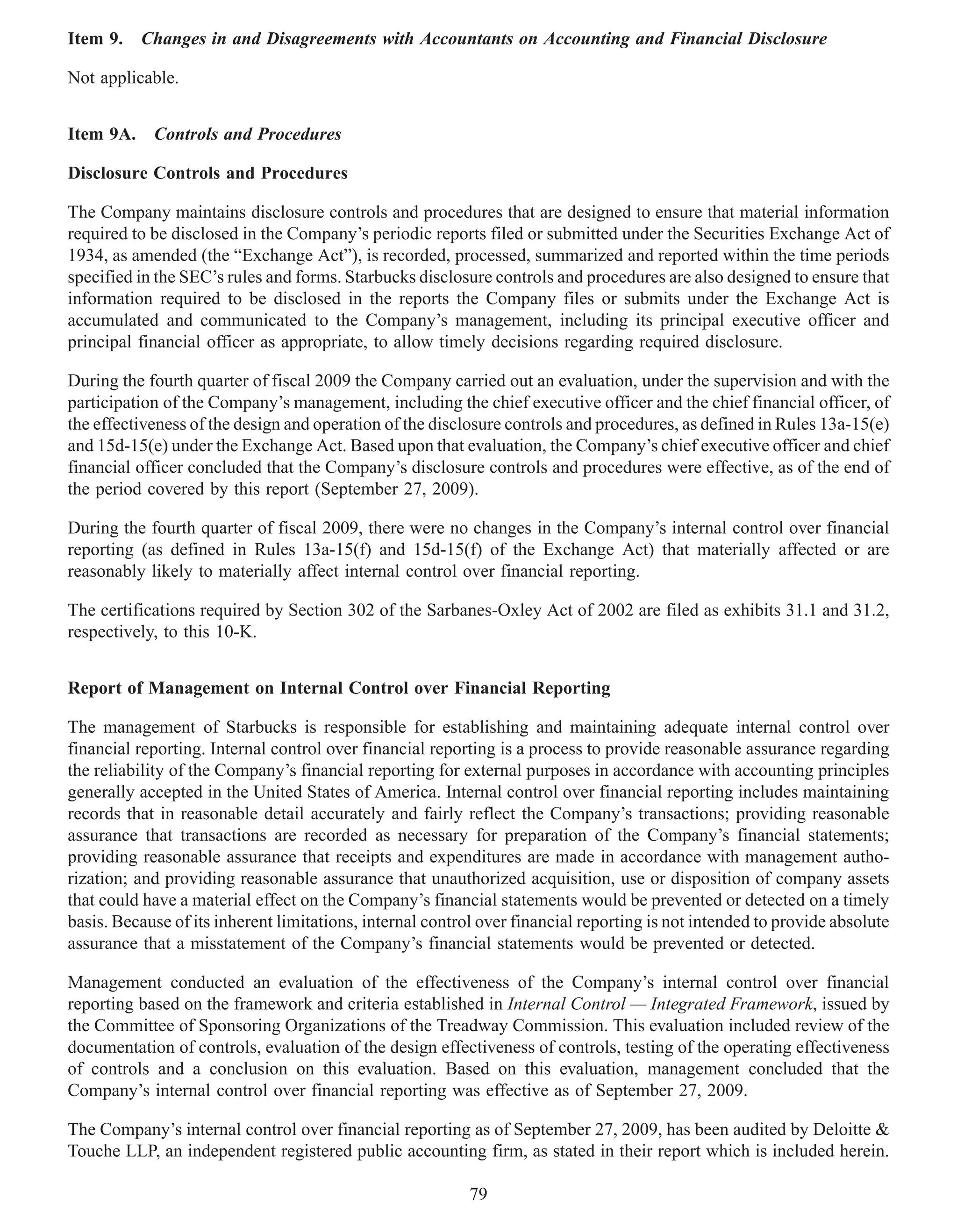 Item 9.   Changes in and Disagreements with Accountants on Accounting and Financial Disclosure

Not applicable.


Item 9A. Controls and Procedures

Disclosure Controls and Procedures

The Company maintains disclosure controls and procedures that are designed to ensure that material information
required to be disclosed in the Company’s periodic reports filed or submitted under the Securities Exchange Act of
1934, as amended (the “Exchange Act”), is recorded, processed, summarized and reported within the time periods
specified in the SEC’s rules and forms. Starbucks disclosure controls and procedures are also designed to ensure that
information required to be disclosed in the reports the Company files or submits under the Exchange Act is
accumulated and communicated to the Company’s management, including its principal executive officer and
principal financial officer as appropriate, to allow timely decisions regarding required disclosure.

During the fourth quarter of fiscal 2009 the Company carried out an evaluation, under the supervision and with the
participation of the Company’s management, including the chief executive officer and the chief financial officer, of
the effectiveness of the design and operation of the disclosure controls and procedures, as defined in Rules 13a-15(e)
and 15d-15(e) under the Exchange Act. Based upon that evaluation, the Company’s chief executive officer and chief
financial officer concluded that the Company’s disclosure controls and procedures were effective, as of the end of
the period covered by this report (September 27, 2009).

During the fourth quarter of fiscal 2009, there were no changes in the Company’s internal control over financial
reporting (as defined in Rules 13a-15(f) and 15d-15(f) of the Exchange Act) that materially affected or are
reasonably likely to materially affect internal control over financial reporting.

The certifications required by Section 302 of the Sarbanes-Oxley Act of 2002 are filed as exhibits 31.1 and 31.2,
respectively, to this 10-K.


Report of Management on Internal Control over Financial Reporting

The management of Starbucks is responsible for establishing and maintaining adequate internal control over
financial reporting. Internal control over financial reporting is a process to provide reasonable assurance regarding
the reliability of the Company’s financial reporting for external purposes in accordance with accounting principles
generally accepted in the United States of America. Internal control over financial reporting includes maintaining
records that in reasonable detail accurately and fairly reflect the Company’s transactions; providing reasonable
assurance that transactions are recorded as necessary for preparation of the Company’s financial statements;
providing reasonable assurance that receipts and expenditures are made in accordance with management autho-
rization; and providing reasonable assurance that unauthorized acquisition, use or disposition of company assets
that could have a material effect on the Company’s financial statements would be prevented or detected on a timely
basis. Because of its inherent limitations, internal control over financial reporting is not intended to provide absolute
assurance that a misstatement of the Company’s financial statements would be prevented or detected.

Management conducted an evaluation of the effectiveness of the Company’s internal control over financial
reporting based on the framework and criteria established in Internal Control — Integrated Framework, issued by
the Committee of Sponsoring Organizations of the Treadway Commission. This evaluation included review of the
documentation of controls, evaluation of the design effectiveness of controls, testing of the operating effectiveness
of controls and a conclusion on this evaluation. Based on this evaluation, management concluded that the
Company’s internal control over financial reporting was effective as of September 27, 2009.

The Company’s internal control over financial reporting as of September 27, 2009, has been audited by Deloitte &
Touche LLP, an independent registered public accounting firm, as stated in their report which is included herein.

                                                           79
 