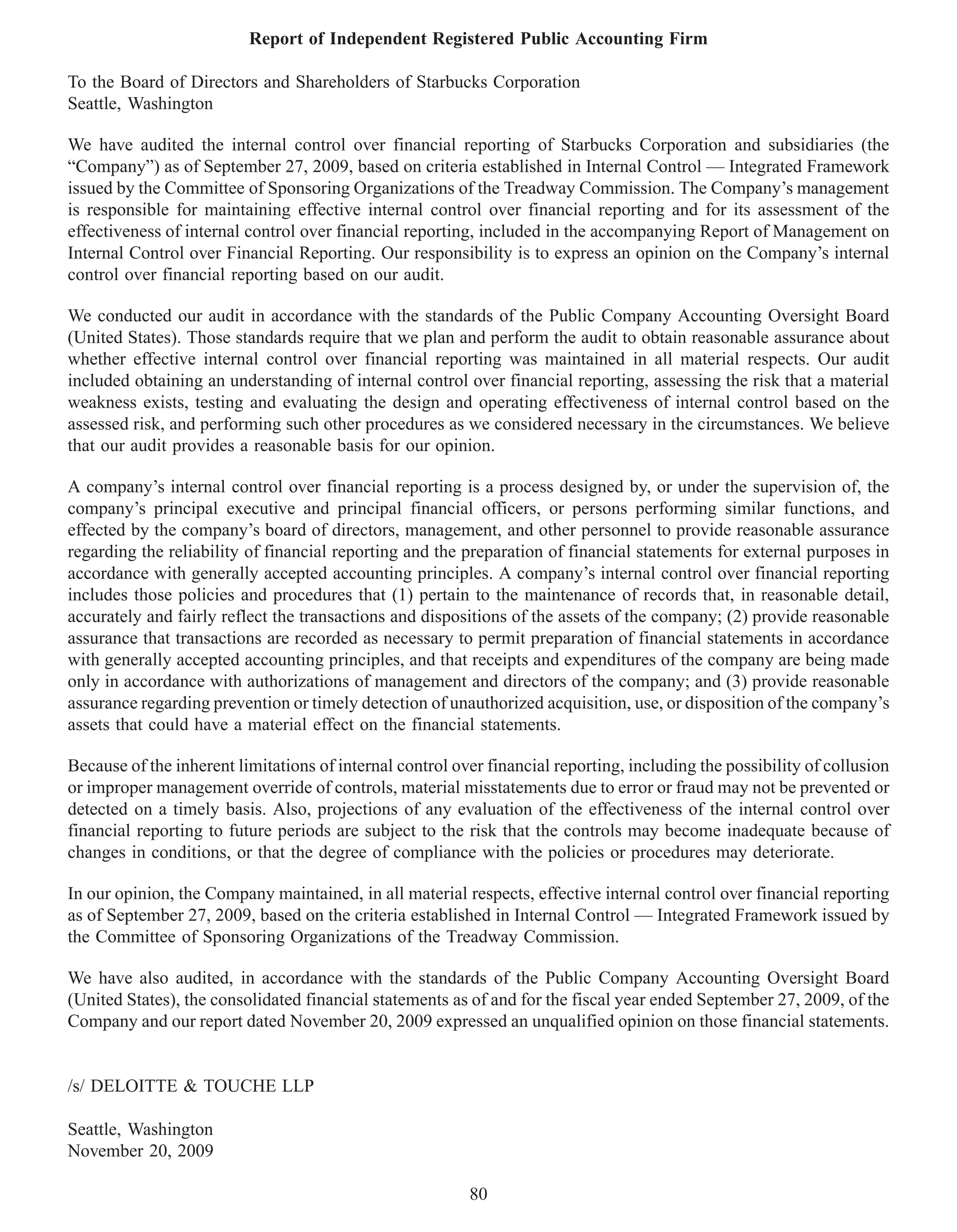 Report of Independent Registered Public Accounting Firm

To the Board of Directors and Shareholders of Starbucks Corporation
Seattle, Washington

We have audited the internal control over financial reporting of Starbucks Corporation and subsidiaries (the
“Company”) as of September 27, 2009, based on criteria established in Internal Control — Integrated Framework
issued by the Committee of Sponsoring Organizations of the Treadway Commission. The Company’s management
is responsible for maintaining effective internal control over financial reporting and for its assessment of the
effectiveness of internal control over financial reporting, included in the accompanying Report of Management on
Internal Control over Financial Reporting. Our responsibility is to express an opinion on the Company’s internal
control over financial reporting based on our audit.

We conducted our audit in accordance with the standards of the Public Company Accounting Oversight Board
(United States). Those standards require that we plan and perform the audit to obtain reasonable assurance about
whether effective internal control over financial reporting was maintained in all material respects. Our audit
included obtaining an understanding of internal control over financial reporting, assessing the risk that a material
weakness exists, testing and evaluating the design and operating effectiveness of internal control based on the
assessed risk, and performing such other procedures as we considered necessary in the circumstances. We believe
that our audit provides a reasonable basis for our opinion.

A company’s internal control over financial reporting is a process designed by, or under the supervision of, the
company’s principal executive and principal financial officers, or persons performing similar functions, and
effected by the company’s board of directors, management, and other personnel to provide reasonable assurance
regarding the reliability of financial reporting and the preparation of financial statements for external purposes in
accordance with generally accepted accounting principles. A company’s internal control over financial reporting
includes those policies and procedures that (1) pertain to the maintenance of records that, in reasonable detail,
accurately and fairly reflect the transactions and dispositions of the assets of the company; (2) provide reasonable
assurance that transactions are recorded as necessary to permit preparation of financial statements in accordance
with generally accepted accounting principles, and that receipts and expenditures of the company are being made
only in accordance with authorizations of management and directors of the company; and (3) provide reasonable
assurance regarding prevention or timely detection of unauthorized acquisition, use, or disposition of the company’s
assets that could have a material effect on the financial statements.

Because of the inherent limitations of internal control over financial reporting, including the possibility of collusion
or improper management override of controls, material misstatements due to error or fraud may not be prevented or
detected on a timely basis. Also, projections of any evaluation of the effectiveness of the internal control over
financial reporting to future periods are subject to the risk that the controls may become inadequate because of
changes in conditions, or that the degree of compliance with the policies or procedures may deteriorate.

In our opinion, the Company maintained, in all material respects, effective internal control over financial reporting
as of September 27, 2009, based on the criteria established in Internal Control — Integrated Framework issued by
the Committee of Sponsoring Organizations of the Treadway Commission.

We have also audited, in accordance with the standards of the Public Company Accounting Oversight Board
(United States), the consolidated financial statements as of and for the fiscal year ended September 27, 2009, of the
Company and our report dated November 20, 2009 expressed an unqualified opinion on those financial statements.


/s/ DELOITTE & TOUCHE LLP

Seattle, Washington
November 20, 2009

                                                          80
 