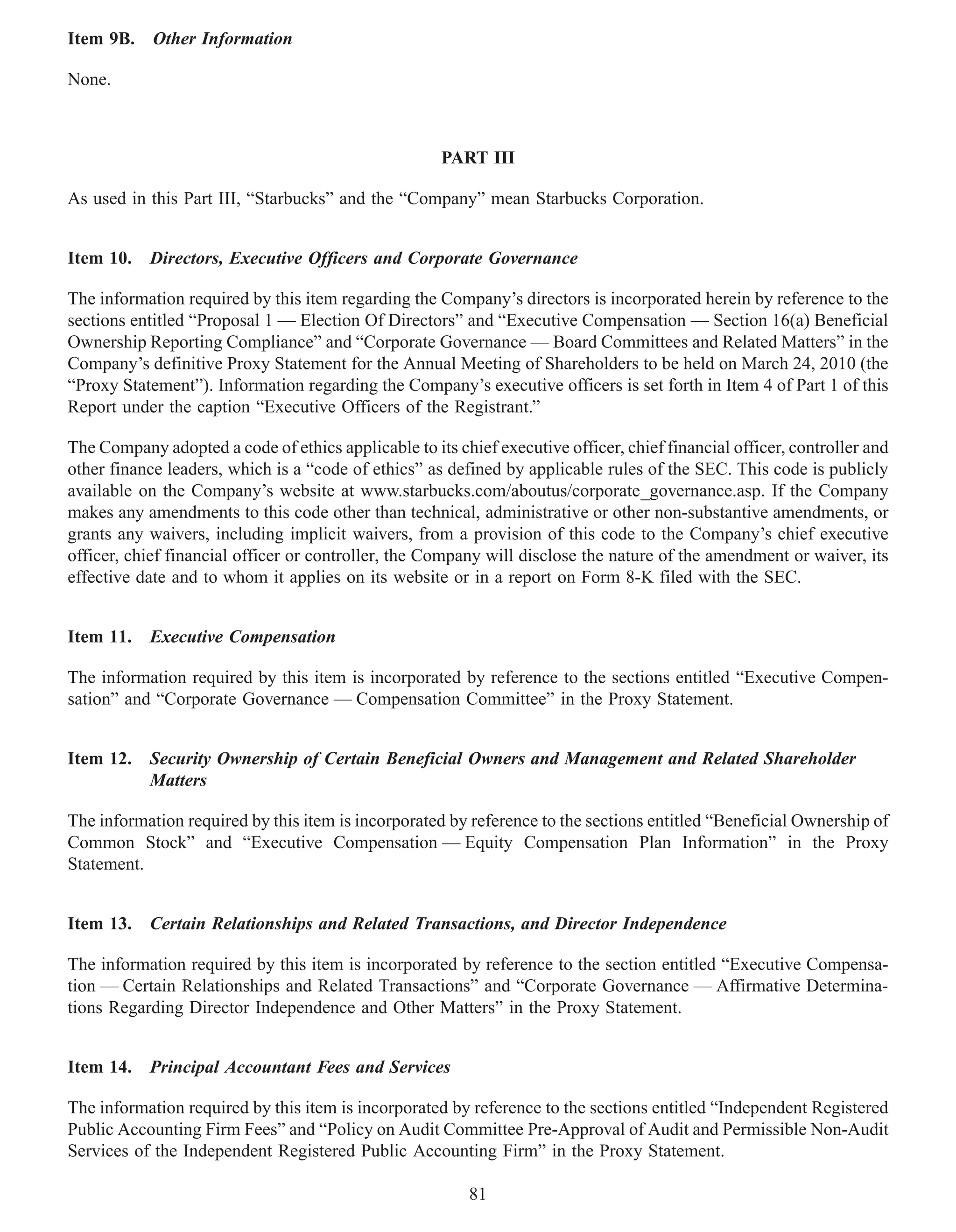Item 9B. Other Information

None.



                                                      PART III

As used in this Part III, “Starbucks” and the “Company” mean Starbucks Corporation.


Item 10. Directors, Executive Officers and Corporate Governance

The information required by this item regarding the Company’s directors is incorporated herein by reference to the
sections entitled “Proposal 1 — Election Of Directors” and “Executive Compensation — Section 16(a) Beneficial
Ownership Reporting Compliance” and “Corporate Governance — Board Committees and Related Matters” in the
Company’s definitive Proxy Statement for the Annual Meeting of Shareholders to be held on March 24, 2010 (the
“Proxy Statement”). Information regarding the Company’s executive officers is set forth in Item 4 of Part 1 of this
Report under the caption “Executive Officers of the Registrant.”

The Company adopted a code of ethics applicable to its chief executive officer, chief financial officer, controller and
other finance leaders, which is a “code of ethics” as defined by applicable rules of the SEC. This code is publicly
available on the Company’s website at www.starbucks.com/aboutus/corporate_governance.asp. If the Company
makes any amendments to this code other than technical, administrative or other non-substantive amendments, or
grants any waivers, including implicit waivers, from a provision of this code to the Company’s chief executive
officer, chief financial officer or controller, the Company will disclose the nature of the amendment or waiver, its
effective date and to whom it applies on its website or in a report on Form 8-K filed with the SEC.


Item 11. Executive Compensation

The information required by this item is incorporated by reference to the sections entitled “Executive Compen-
sation” and “Corporate Governance — Compensation Committee” in the Proxy Statement.


Item 12. Security Ownership of Certain Beneficial Owners and Management and Related Shareholder
         Matters

The information required by this item is incorporated by reference to the sections entitled “Beneficial Ownership of
Common Stock” and “Executive Compensation — Equity Compensation Plan Information” in the Proxy
Statement.


Item 13. Certain Relationships and Related Transactions, and Director Independence

The information required by this item is incorporated by reference to the section entitled “Executive Compensa-
tion — Certain Relationships and Related Transactions” and “Corporate Governance — Affirmative Determina-
tions Regarding Director Independence and Other Matters” in the Proxy Statement.


Item 14. Principal Accountant Fees and Services

The information required by this item is incorporated by reference to the sections entitled “Independent Registered
Public Accounting Firm Fees” and “Policy on Audit Committee Pre-Approval of Audit and Permissible Non-Audit
Services of the Independent Registered Public Accounting Firm” in the Proxy Statement.

                                                          81
 