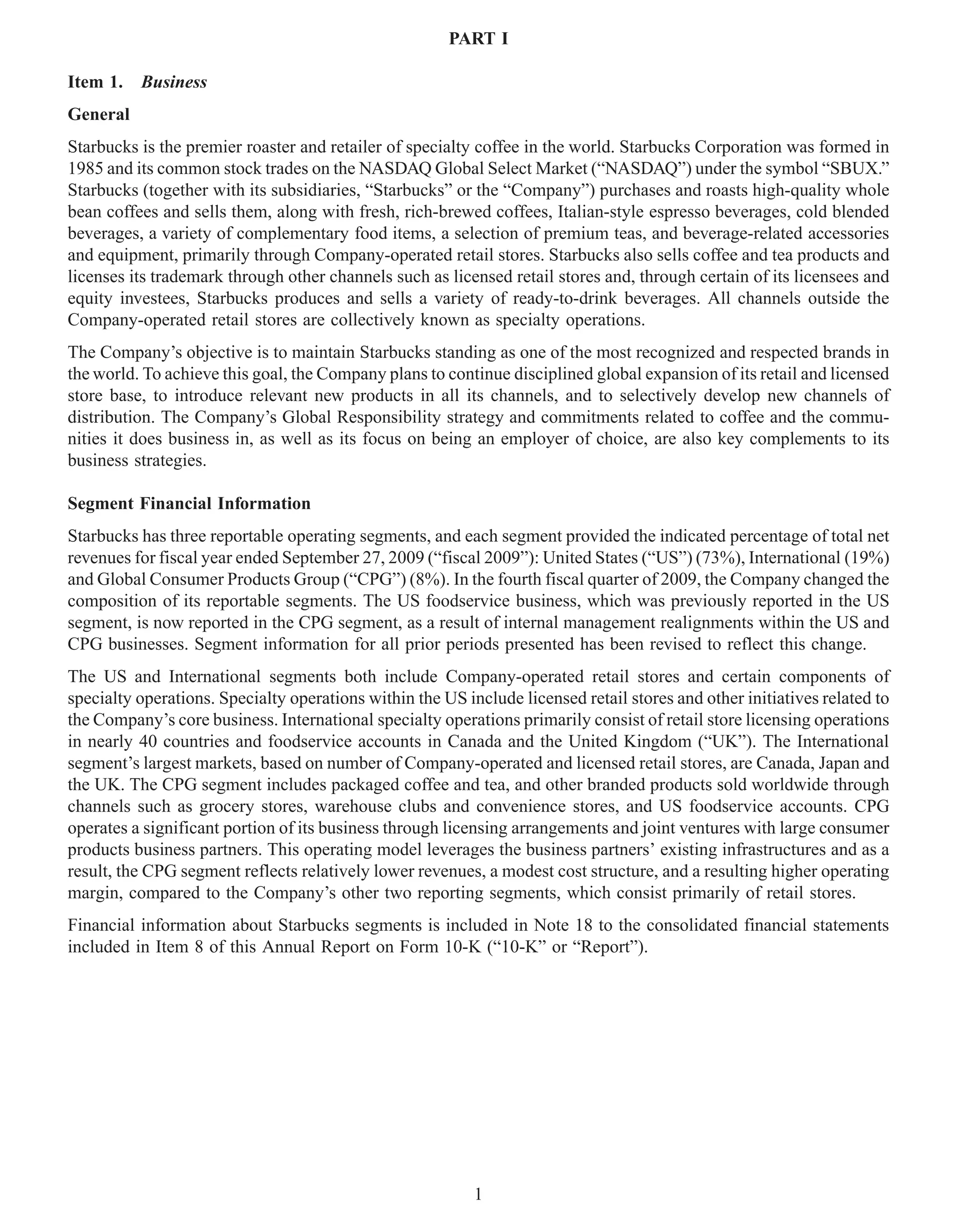 PART I

Item 1.   Business
General
Starbucks is the premier roaster and retailer of specialty coffee in the world. Starbucks Corporation was formed in
1985 and its common stock trades on the NASDAQ Global Select Market (“NASDAQ”) under the symbol “SBUX.”
Starbucks (together with its subsidiaries, “Starbucks” or the “Company”) purchases and roasts high-quality whole
bean coffees and sells them, along with fresh, rich-brewed coffees, Italian-style espresso beverages, cold blended
beverages, a variety of complementary food items, a selection of premium teas, and beverage-related accessories
and equipment, primarily through Company-operated retail stores. Starbucks also sells coffee and tea products and
licenses its trademark through other channels such as licensed retail stores and, through certain of its licensees and
equity investees, Starbucks produces and sells a variety of ready-to-drink beverages. All channels outside the
Company-operated retail stores are collectively known as specialty operations.
The Company’s objective is to maintain Starbucks standing as one of the most recognized and respected brands in
the world. To achieve this goal, the Company plans to continue disciplined global expansion of its retail and licensed
store base, to introduce relevant new products in all its channels, and to selectively develop new channels of
distribution. The Company’s Global Responsibility strategy and commitments related to coffee and the commu-
nities it does business in, as well as its focus on being an employer of choice, are also key complements to its
business strategies.

Segment Financial Information
Starbucks has three reportable operating segments, and each segment provided the indicated percentage of total net
revenues for fiscal year ended September 27, 2009 (“fiscal 2009”): United States (“US”) (73%), International (19%)
and Global Consumer Products Group (“CPG”) (8%). In the fourth fiscal quarter of 2009, the Company changed the
composition of its reportable segments. The US foodservice business, which was previously reported in the US
segment, is now reported in the CPG segment, as a result of internal management realignments within the US and
CPG businesses. Segment information for all prior periods presented has been revised to reflect this change.
The US and International segments both include Company-operated retail stores and certain components of
specialty operations. Specialty operations within the US include licensed retail stores and other initiatives related to
the Company’s core business. International specialty operations primarily consist of retail store licensing operations
in nearly 40 countries and foodservice accounts in Canada and the United Kingdom (“UK”). The International
segment’s largest markets, based on number of Company-operated and licensed retail stores, are Canada, Japan and
the UK. The CPG segment includes packaged coffee and tea, and other branded products sold worldwide through
channels such as grocery stores, warehouse clubs and convenience stores, and US foodservice accounts. CPG
operates a significant portion of its business through licensing arrangements and joint ventures with large consumer
products business partners. This operating model leverages the business partners’ existing infrastructures and as a
result, the CPG segment reflects relatively lower revenues, a modest cost structure, and a resulting higher operating
margin, compared to the Company’s other two reporting segments, which consist primarily of retail stores.
Financial information about Starbucks segments is included in Note 18 to the consolidated financial statements
included in Item 8 of this Annual Report on Form 10-K (“10-K” or “Report”).




                                                           1
 