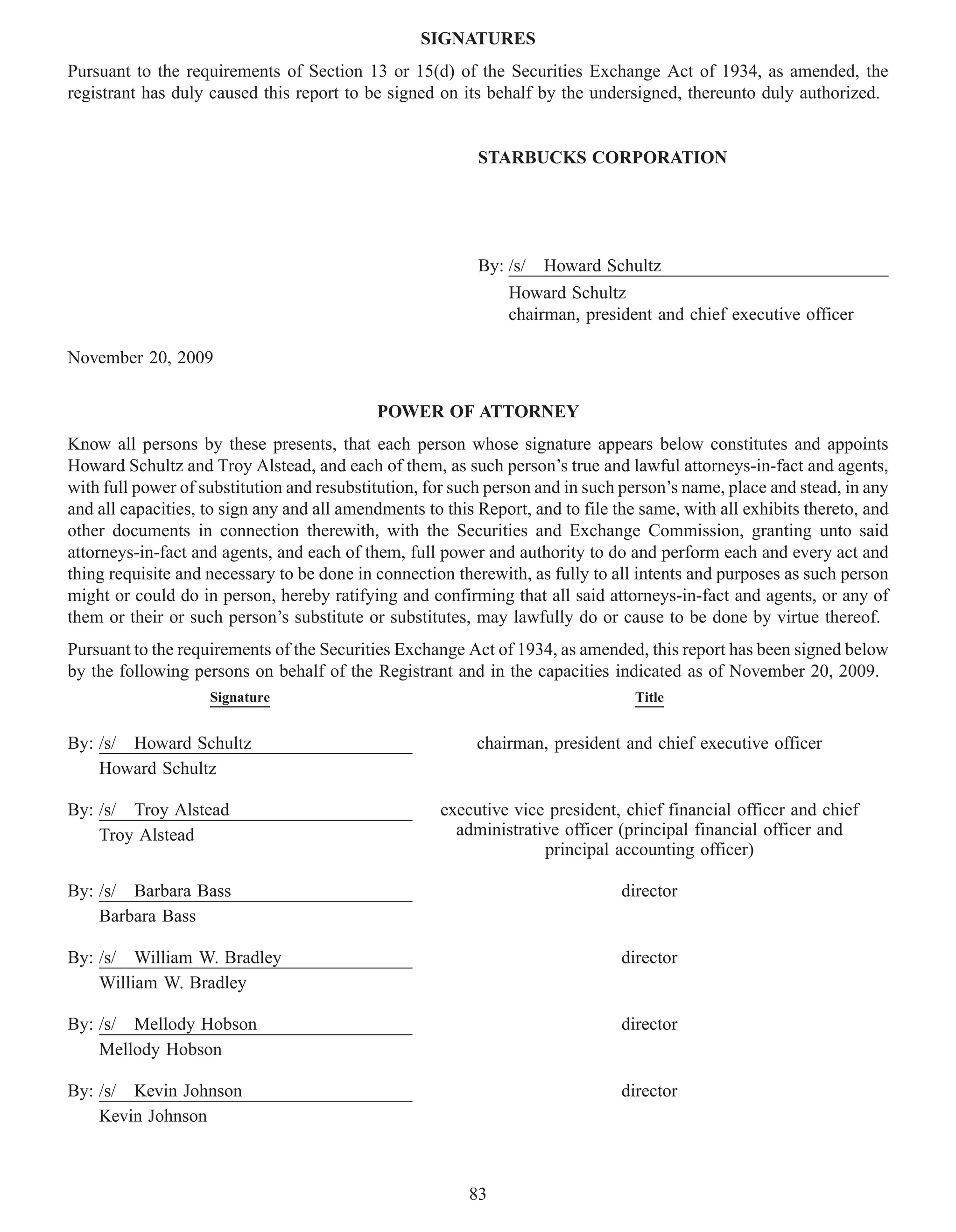 SIGNATURES
Pursuant to the requirements of Section 13 or 15(d) of the Securities Exchange Act of 1934, as amended, the
registrant has duly caused this report to be signed on its behalf by the undersigned, thereunto duly authorized.


                                                           STARBUCKS CORPORATION




                                                           By: /s/   Howard Schultz
                                                               Howard Schultz
                                                               chairman, president and chief executive officer

November 20, 2009

                                            POWER OF ATTORNEY
Know all persons by these presents, that each person whose signature appears below constitutes and appoints
Howard Schultz and Troy Alstead, and each of them, as such person’s true and lawful attorneys-in-fact and agents,
with full power of substitution and resubstitution, for such person and in such person’s name, place and stead, in any
and all capacities, to sign any and all amendments to this Report, and to file the same, with all exhibits thereto, and
other documents in connection therewith, with the Securities and Exchange Commission, granting unto said
attorneys-in-fact and agents, and each of them, full power and authority to do and perform each and every act and
thing requisite and necessary to be done in connection therewith, as fully to all intents and purposes as such person
might or could do in person, hereby ratifying and confirming that all said attorneys-in-fact and agents, or any of
them or their or such person’s substitute or substitutes, may lawfully do or cause to be done by virtue thereof.
Pursuant to the requirements of the Securities Exchange Act of 1934, as amended, this report has been signed below
by the following persons on behalf of the Registrant and in the capacities indicated as of November 20, 2009.
                    Signature                                                     Title


By: /s/ Howard Schultz                                     chairman, president and chief executive officer
    Howard Schultz

By: /s/ Troy Alstead                                  executive vice president, chief financial officer and chief
    Troy Alstead                                        administrative officer (principal financial officer and
                                                                    principal accounting officer)

By: /s/ Barbara Bass                                                            director
    Barbara Bass

By: /s/ William W. Bradley                                                      director
    William W. Bradley

By: /s/ Mellody Hobson                                                          director
    Mellody Hobson

By: /s/ Kevin Johnson                                                           director
    Kevin Johnson



                                                          83
 