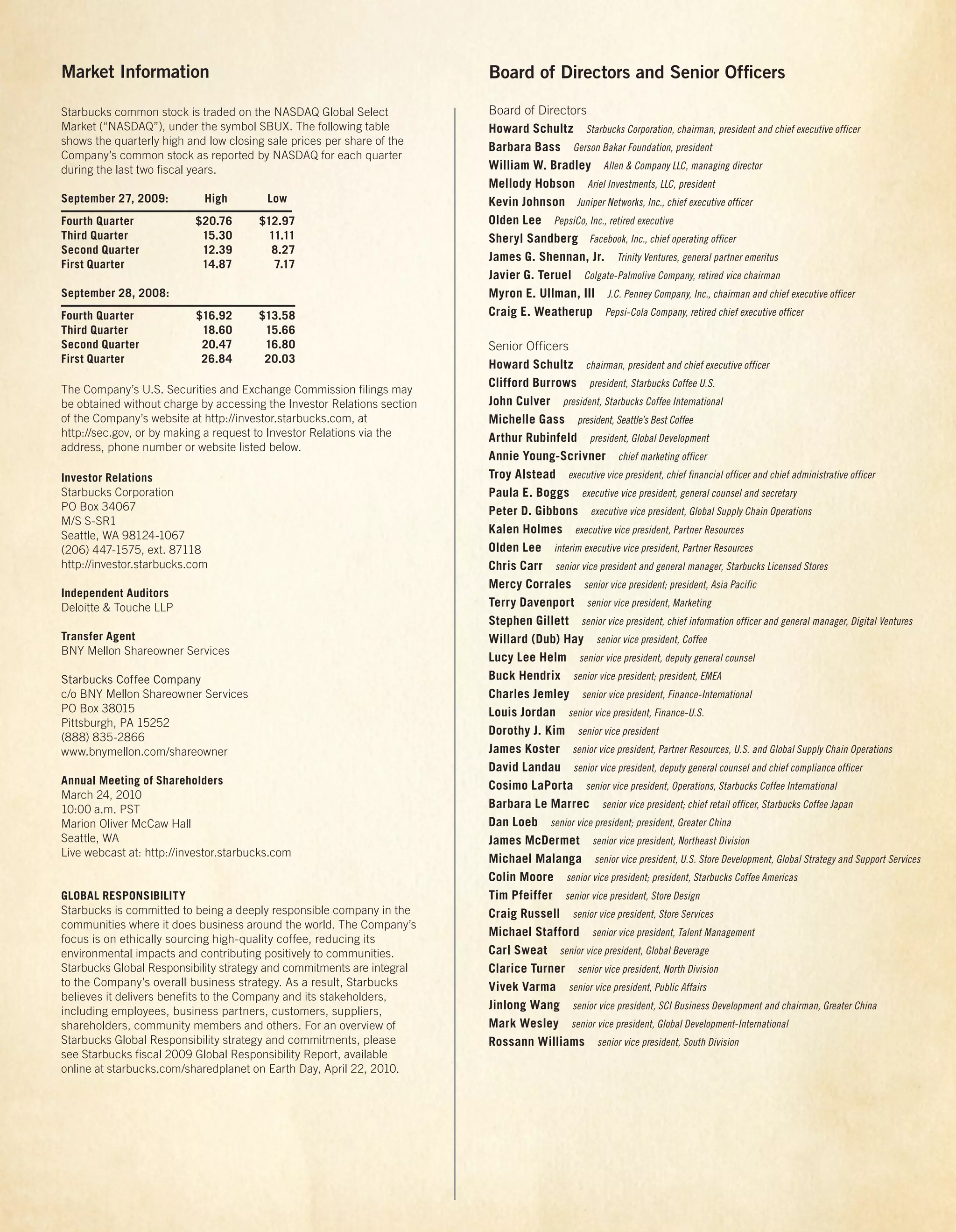 Market Information                                                       Board of Directors and Senior Ofﬁcers

Starbucks common stock is traded on the NASDAQ Global Select             Board of Directors
Market (“NASDAQ”), under the symbol SBUX. The following table            Howard Schultz Starbucks Corporation, chairman, president and chief executive officer
shows the quarterly high and low closing sale prices per share of the
                                                                         Barbara Bass Gerson Bakar Foundation, president
Company’s common stock as reported by NASDAQ for each quarter
during the last two fiscal years.                                        William W. Bradley Allen & Company LLC, managing director
                                                                         Mellody Hobson Ariel Investments, LLC, president
September 27, 2009:         High         Low                             Kevin Johnson Juniper Networks, Inc., chief executive officer
Fourth Quarter             $20.76      $12.97                            Olden Lee PepsiCo, Inc., retired executive
Third Quarter               15.30        11.11                           Sheryl Sandberg Facebook, Inc., chief operating officer
Second Quarter              12.39        8.27
                                                                         James G. Shennan, Jr. Trinity Ventures, general partner emeritus
First Quarter               14.87         7.17
                                                                         Javier G. Teruel Colgate-Palmolive Company, retired vice chairman
September 28, 2008:                                                      Myron E. Ullman, III J.C. Penney Company, Inc., chairman and chief executive officer
Fourth Quarter             $16.92      $13.58                            Craig E. Weatherup Pepsi-Cola Company, retired chief executive officer
Third Quarter               18.60       15.66
Second Quarter              20.47       16.80                            Senior Officers
First Quarter               26.84       20.03                            Howard Schultz chairman, president and chief executive officer
                                                                         Clifford Burrows president, Starbucks Coffee U.S.
The Company’s U.S. Securities and Exchange Commission filings may
be obtained without charge by accessing the Investor Relations section   John Culver president, Starbucks Coffee International
of the Company’s website at http://investor.starbucks.com, at            Michelle Gass president, Seattle’s Best Coffee
http://sec.gov, or by making a request to Investor Relations via the     Arthur Rubinfeld president, Global Development
address, phone number or website listed below.
                                                                         Annie Young-Scrivner chief marketing officer
Investor Relations                                                       Troy Alstead executive vice president, chief financial officer and chief administrative officer
Starbucks Corporation                                                    Paula E. Boggs executive vice president, general counsel and secretary
PO Box 34067                                                             Peter D. Gibbons executive vice president, Global Supply Chain Operations
M/S S-SR1
Seattle, WA 98124-1067
                                                                         Kalen Holmes executive vice president, Partner Resources
(206) 447-1575, ext. 87118                                               Olden Lee interim executive vice president, Partner Resources
http://investor.starbucks.com                                            Chris Carr senior vice president and general manager, Starbucks Licensed Stores
                                                                         Mercy Corrales senior vice president; president, Asia Pacific
Independent Auditors
Deloitte & Touche LLP                                                    Terry Davenport senior vice president, Marketing
                                                                         Stephen Gillett senior vice president, chief information officer and general manager, Digital Ventures
Transfer Agent                                                           Willard (Dub) Hay senior vice president, Coffee
BNY Mellon Shareowner Services
                                                                         Lucy Lee Helm senior vice president, deputy general counsel
Starbucks Coffee Company                                                 Buck Hendrix senior vice president; president, EMEA
c/o BNY Mellon Shareowner Services                                       Charles Jemley senior vice president, Finance-International
PO Box 38015                                                             Louis Jordan senior vice president, Finance-U.S.
Pittsburgh, PA 15252
                                                                         Dorothy J. Kim senior vice president
(888) 835-2866
www.bnymellon.com/shareowner                                             James Koster senior vice president, Partner Resources, U.S. and Global Supply Chain Operations
                                                                         David Landau senior vice president, deputy general counsel and chief compliance officer
Annual Meeting of Shareholders                                           Cosimo LaPorta senior vice president, Operations, Starbucks Coffee International
March 24, 2010
10:00 a.m. PST                                                           Barbara Le Marrec senior vice president; chief retail officer, Starbucks Coffee Japan
Marion Oliver McCaw Hall                                                 Dan Loeb senior vice president; president, Greater China
Seattle, WA                                                              James McDermet senior vice president, Northeast Division
Live webcast at: http://investor.starbucks.com
                                                                         Michael Malanga senior vice president, U.S. Store Development, Global Strategy and Support Services
                                                                         Colin Moore senior vice president; president, Starbucks Coffee Americas
GLOBAL RESPONSIBILITY                                                    Tim Pfeiffer senior vice president, Store Design
Starbucks is committed to being a deeply responsible company in the      Craig Russell senior vice president, Store Services
communities where it does business around the world. The Company’s
                                                                         Michael Stafford senior vice president, Talent Management
focus is on ethically sourcing high-quality coffee, reducing its
environmental impacts and contributing positively to communities.        Carl Sweat senior vice president, Global Beverage
Starbucks Global Responsibility strategy and commitments are integral    Clarice Turner senior vice president, North Division
to the Company’s overall business strategy. As a result, Starbucks       Vivek Varma senior vice president, Public Affairs
believes it delivers benefits to the Company and its stakeholders,
including employees, business partners, customers, suppliers,            Jinlong Wang senior vice president, SCI Business Development and chairman, Greater China
shareholders, community members and others. For an overview of           Mark Wesley senior vice president, Global Development-International
Starbucks Global Responsibility strategy and commitments, please         Rossann Williams senior vice president, South Division
see Starbucks fiscal 2009 Global Responsibility Report, available
online at starbucks.com/sharedplanet on Earth Day, April 22, 2010.
 