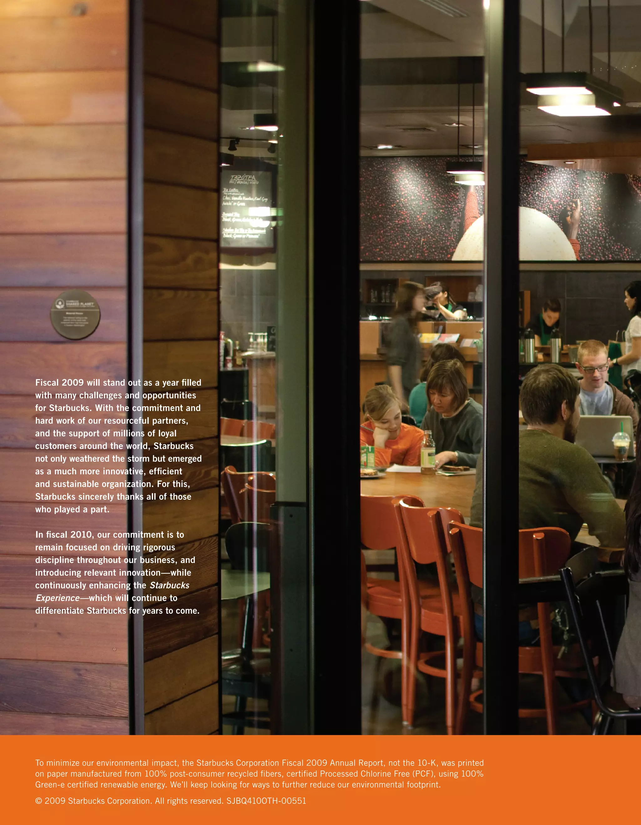 Fiscal 2009 will stand out as a year ﬁlled
with many challenges and opportunities
for Starbucks. With the commitment and
hard work of our resourceful partners,
and the support of millions of loyal
customers around the world, Starbucks
not only weathered the storm but emerged
as a much more innovative, efﬁcient
and sustainable organization. For this,
Starbucks sincerely thanks all of those
who played a part.

In ﬁscal 2010, our commitment is to
remain focused on driving rigorous
discipline throughout our business, and
introducing relevant innovation—while
continuously enhancing the Starbucks
Experience—which will continue to
differentiate Starbucks for years to come.




To minimize our environmental impact, the Starbucks Corporation Fiscal 2009 Annual Report, not the 10-K, was printed
on paper manufactured from 100% post-consumer recycled ﬁbers, certiﬁed Processed Chlorine Free (PCF), using 100%
Green-e certiﬁed renewable energy. We’ll keep looking for ways to further reduce our environmental footprint.
© 2009 Starbucks Corporation. All rights reserved. SJBQ410OTH-00551
 