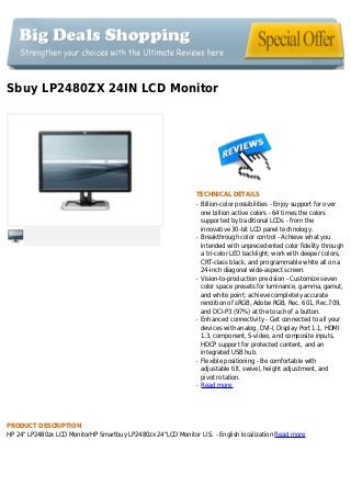 Sbuy LP2480ZX 24IN LCD Monitor
TECHNICAL DETAILS
Billion-color possibilities - Enjoy support for overq
one billion active colors - 64 times the colors
supported by traditional LCDs - from the
innovative 30-bit LCD panel technology.
Breakthrough color control - Achieve what youq
intended with unprecedented color fidelity through
a tri-color LED backlight; work with deeper colors,
CRT-class black, and programmable white all on a
24-inch diagonal wide-aspect screen.
Vision-to-production precision - Customize sevenq
color space presets for luminance, gamma, gamut,
and white point; achieve completely accurate
rendition of sRGB, Adobe RGB, Rec. 601, Rec.709,
and DCI-P3 (97%) at the touch of a button.
Enhanced connectivity - Get connected to all yourq
devices with analog, DVI-I, Display Port 1.1, HDMI
1.3, component, S-video, and composite inputs,
HDCP support for protected content, and an
integrated USB hub.
Flexible positioning - Be comfortable withq
adjustable tilt, swivel, height adjustment, and
pivot rotation.
Read moreq
PRODUCT DESCRIPTION
HP 24" LP2480zx LCD MonitorHP Smartbuy LP2480zx 24"LCD Monitor U.S. - English localization Read more
 