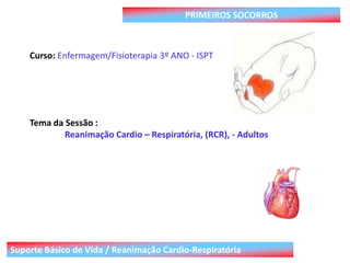 Suporte Básico de Vida / Reanimação Cardio-Respiratória
PRIMEIROS SOCORROS
Curso: Enfermagem/Fisioterapia 3º ANO - ISPT
Tema da Sessão :
Reanimação Cardio – Respiratória, (RCR), - Adultos
 