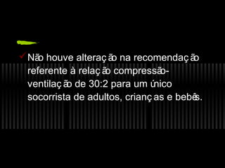  Nã houve alteraç ã na recomendaç ã
o
o
o
referente à relaç ã compressã
o
oventilaç ã de 30:2 para um ú
o
nico
socorrista de adultos, crianç as e bebê
s.

 