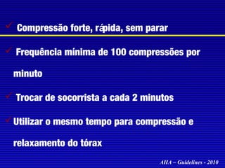  Compressão forte, rápida, sem parar
 Frequência mínima de 100 compressões por
minuto
 Trocar de socorrista a cada 2 minutos
 Utilizar o mesmo tempo para compressão e
relaxamento do tórax
AHA – Guidelines - 2010

 
