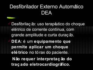 Desfibrilador Externo Automá
tico
DEA
 Desfibrilaç ã uso terapê
o:
utico do choque
elé trico de corrente contínua, com
grande amplitude e curta duraç ã
o.
 DEA: é um equipamento que
permite aplicar um choque
elé trico no tó rax do paciente.
Não requer interpretaç ão do
traç ado eletrocardiográfico.

 