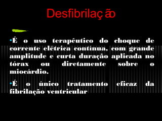 Desfibrilaç ã
o
•É o uso terapêutico do
corrente elétrica contínua,
amplitude e curta duração
tórax
ou
diretamente
miocárdio.
•É o único tratamento
fibrilação ventricular

choque de
com grande
aplicada no
sobre
o
eficaz

da

 