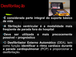 Desfibrilaç ã
o
•É considerada parte integral do suporte básico
de vida
•A fibrilação ventricular é a modalidade mais
freqüente de parada fora do hospital
•Deve ser utilizada o
possível – prognóstico

mais

precocemente

•O Desfibrilador Externo Automático (DEA), tem
como função identificar o ritmo cardíaco durante
a parada cardiopulmonar (PCP) e proporcionar a
desfibrilação.

 