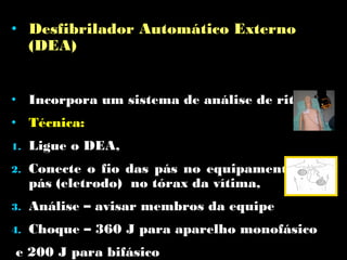 • Desfibrilador Automático Externo
(DEA)
• Incorpora um sistema de análise de ritmo
• Técnica:
1.

Ligue o DEA,

2.

Conecte o fio das pás no equipamento e as
pás (eletrodo) no tórax da vítima,

3.

Análise – avisar membros da equipe

4.

Choque – 360 J para aparelho monofásico

e 200 J para bifásico

 