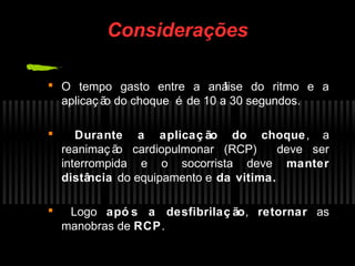 Considerações
 O tempo gasto entre a aná
lise do ritmo e a
aplicaç ã do choque é de 10 a 30 segundos.
o


Durante a aplicaç ão do choque , a
reanimaç ã cardiopulmonar (RCP)
o
deve ser
interrompida e o socorrista deve manter
distâ
ncia do equipamento e da vitima.



Logo apó s a desfibrilaç ão, retornar as
manobras de RCP.

 