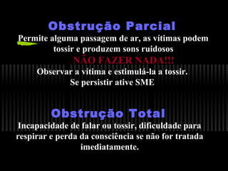 Obstrução Parcial

Permite alguma passagem de ar, as vítimas podem
tossir e produzem sons ruidosos

NÃO FAZER NADA!!!
Observar a vítima e estimulá-la a tossir.
Se persistir ative SME

Obstrução Total

Incapacidade de falar ou tossir, dificuldade para
respirar e perda da consciência se não for tratada
imediatamente.

 
