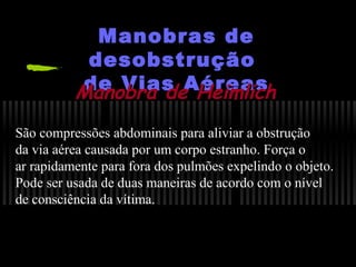 Manobras de
desobstrução
de Vias Aéreas
Manobra de Heimlich
São compressões abdominais para aliviar a obstrução
da via aérea causada por um corpo estranho. Força o
ar rapidamente para fora dos pulmões expelindo o objeto.
Pode ser usada de duas maneiras de acordo com o nível
de consciência da vítima.

 