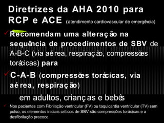 Diretrizes da AHA 2010 para
RCP e ACE (atendimento cardiovascular de emergência)
 Recomendam uma alteraç ão na
sequência de procedimentos de SBV de
A-B-C (via aé rea, respiraç ã compressõ
o,
es
torá
cicas) para

C-A-B (compressõ torácicas, via
es
aé rea, respiraç ão)

em adultos, crianç as e bebê
s
 Nos pacientes com Fibrilação ventricular (FV) ou taquicardia ventricular (TV) sem
pulso, os elementos iniciais críticos de SBV são compressões torácicas e a
desfibrilação precoce.

 