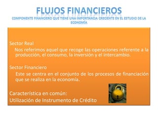 Sector Real Nos referimos aquel que recoge las operaciones referente a la producción, el consumo, la inversión y el intercambio. Sector Financiero Este se centra en el conjunto de los procesos de financiación que se realiza en la economía . Característica en común:  Utilización de Instrumento de Crédito 
