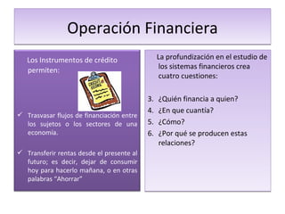 Operación Financiera La profundización en el estudio de los sistemas financieros crea cuatro cuestiones: ¿Quién financia a quien? ¿En que cuantía? ¿Cómo? ¿Por qué se producen estas relaciones? Los Instrumentos de crédito permiten: Trasvasar flujos de financiación entre los sujetos o los sectores de una economía. Transferir rentas desde el presente al futuro; es decir, dejar de consumir hoy para hacerlo mañana, o en otras palabras “Ahorrar” 