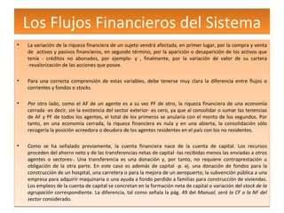 Los Flujos Financieros del Sistema La variación de la riqueza financiera de un sujeto vendrá afectada, en primer lugar, por la compra y venta de  activos y pasivos financieros, en segundo término, por la aparición o desaparición de los activos que tenía - créditos no abonados, por ejemplo- y , finalmente, por la variación de valor de su cartera -revalorización de las acciones que posee. Para una correcta comprensión de estas variables, debe tenerse muy clara la diferencia entre flujos o corrientes y fondos o  stocks. P or otro lado, como el AF de un agente es a su vez PF de otro, la riqueza financiera de una economía cerrada -es decir, sin la existencia del sector exterior- es cero, ya que al consolidar o sumar las tenencias de AF y PF de todos los agentes, el total de los primeros se anularía con el monto de los segundos. Por tanto, en una economía cerrada, la riqueza financiera es nula y en una abierta, la consolidación sólo recogería la posición acreedora o deudora de los agentes residentes en el país con los no residentes. Como se ha señalado previamente, la cuenta financiera nace de la cuenta de capital. Los recursos proceden del ahorro neto y de las transferencias netas de capital -las recibidas menos las enviadas a otros agentes o sectores-. Una transferencia es una donación y, por tanto, no requiere contraprestación u obligación de la otra parte. En este caso es además de capital -p. ej. una donación de fondos para la construcción de un hospital, una carretera o para la mejora de un aeropuerto; la subvención pública a una empresa para adquirir maquinaria o una ayuda a fondo perdido a familias para construcción de viviendas. Los empleos de la cuenta de capital se concretan en la formación neta de capital o variación del  stock de la agrupación  correspondiente. La diferencia, tal como señala la pág. 49 del  Manual, será la CF o la NF del sector  considerado. 