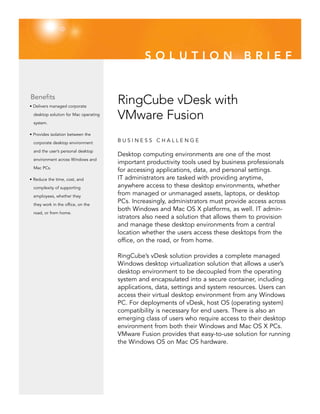 SOLUTION                            BRIEF


Benefits
• Delivers managed corporate
                                       RingCube vDesk with
  desktop solution for Mac operating

  system.
                                       VMware Fusion
• Provides isolation between the

  corporate desktop environment        BUSINESS CHALLENGE
  and the user’s personal desktop
                                       Desktop computing environments are one of the most
  environment across Windows and
                                       important productivity tools used by business professionals
  Mac PCs.
                                       for accessing applications, data, and personal settings.
• Reduce the time, cost, and           IT administrators are tasked with providing anytime,
  complexity of supporting             anywhere access to these desktop environments, whether
  employees, whether they
                                       from managed or unmanaged assets, laptops, or desktop
  they work in the office, on the
                                       PCs. Increasingly, administrators must provide access across
                                       both Windows and Mac OS X platforms, as well. IT admin-
  road, or from home.
                                       istrators also need a solution that allows them to provision
                                       and manage these desktop environments from a central
                                       location whether the users access these desktops from the
                                       office, on the road, or from home.

                                       RingCube’s vDesk solution provides a complete managed
                                       Windows desktop virtualization solution that allows a user’s
                                       desktop environment to be decoupled from the operating
                                       system and encapsulated into a secure container, including
                                       applications, data, settings and system resources. Users can
                                       access their virtual desktop environment from any Windows
                                       PC. For deployments of vDesk, host OS (operating system)
                                       compatibility is necessary for end users. There is also an
                                       emerging class of users who require access to their desktop
                                       environment from both their Windows and Mac OS X PCs.
                                       VMware Fusion provides that easy-to-use solution for running
                                       the Windows OS on Mac OS hardware.
 