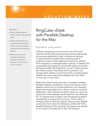 SOLUTION                           BRIEF


Benefits
• Delivers managed corporate
                                       RingCube vDesk
  desktop solution for Mac operating

  system.
                                       with Parallels Desktop
• Provides isolation between the       for the Mac
  corporate desktop environment

  and the user’s personal desktop
                                       BUSINESS CHALLENGE
  environment across Windows and

  Mac PCs.
                                       Desktop computing environments are one of the most
• Reduce the time, cost, and           important productivity tools used by business professionals
  complexity of supporting
                                       for accessing applications, data, and personal settings.
  employees, whether they
                                       IT administrators are tasked with providing anytime,
                                       anywhere access to these desktop environments, whether
  they work in the office, on the
                                       from managed or unmanaged assets, laptops, or desktop PCs.
  road, or from home.
                                       Increasingly, administrators must provide access across both
                                       Windows and Mac OS X platforms, as well. IT administrators
                                       also need a solution that allows them to provision and
                                       manage these desktop environments from a central location
                                       whether the users access these desktops from the office,
                                       on the road, or from home.

                                       RingCube’s vDesk solution provides a complete managed
                                       Windows desktop virtualization solution that allows a user’s
                                       desktop environment to be decoupled from the operating
                                       system and encapsulated into a secure container, including
                                       applications, data, settings and system resources. Users can
                                       access their virtual desktop environment from any Windows
                                       PC. For deployments of vDesk, host OS (operating system)
                                       compatibility is necessary for end users. There is also an
                                       emerging class of users who require access to their desktop
                                       environment from both their Windows and Mac OS X PCs.
                                       Parallels Desktop for Mac provides that easy-to-use solution
                                       for running the Windows OS on Mac OS hardware.
 