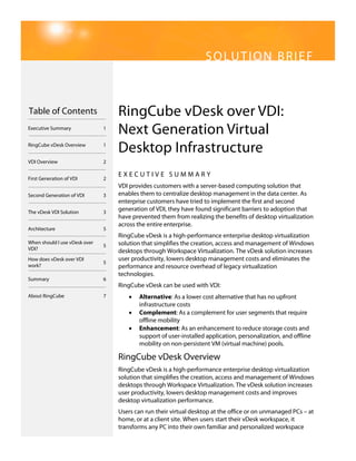 SOLUTION BRIEF



Table of Contents                  RingCube vDesk over VDI:
Executive Summary              1
                                   Next Generation Virtual
RingCube vDesk Overview        1
                                   Desktop Infrastructure
VDI Overview                   2

                                   EXECUTIVE SUMMARY
First Generation of VDI        2
                                   VDI provides customers with a server-based computing solution that
Second Generation of VDI       3   enables them to centralize desktop management in the data center. As
                                   enterprise customers have tried to implement the first and second
The vDesk VDI Solution         3
                                   generation of VDI, they have found significant barriers to adoption that
                                   have prevented them from realizing the benefits of desktop virtualization
                                   across the entire enterprise.
Architecture                   5
                                   RingCube vDesk is a high-performance enterprise desktop virtualization
When should I use vDesk over       solution that simplifies the creation, access and management of Windows
                               5
VDI?                               desktops through Workspace Virtualization. The vDesk solution increases
How does vDesk over VDI            user productivity, lowers desktop management costs and eliminates the
                               5
work?                              performance and resource overhead of legacy virtualization
                                   technologies.
Summary                        6
                                   RingCube vDesk can be used with VDI:
About RingCube                 7      •   Alternative: As a lower cost alternative that has no upfront
                                          infrastructure costs
                                      •   Complement: As a complement for user segments that require
                                          offline mobility
                                      •   Enhancement: As an enhancement to reduce storage costs and
                                          support of user-installed application, personalization, and offline
                                          mobility on non-persistent VM (virtual machine) pools.

                                   RingCube vDesk Overview
                                   RingCube vDesk is a high-performance enterprise desktop virtualization
                                   solution that simplifies the creation, access and management of Windows
                                   desktops through Workspace Virtualization. The vDesk solution increases
                                   user productivity, lowers desktop management costs and improves
                                   desktop virtualization performance.
                                   Users can run their virtual desktop at the office or on unmanaged PCs – at
                                   home, or at a client site. When users start their vDesk workspace, it
                                   transforms any PC into their own familiar and personalized workspace
 