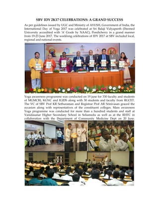 As per guidelines issued by UGC and Ministry of AYUSH, Government of India, the
International Day of Yoga 2017 was celebrated at Sri Balaji Vidyapeeth (Deemed
University accredited with 'A' Grade by NAAC), Pondicherry in a grand mann
from 19-
regional and national events.
Yoga awareness programme was conducted on 19 june for 330 faculty and students
of MGMCRI, KGNC and IGIDS along with 30 students and faculty
The VC of SBV Prof KR Sethuraman and Registrar Prof AR Srinivasan graced the
occasion along with representatives of the constituent colleges. Mass awareness
Yoga programme was conducted for more than a hundred students and staff at
Vanidasanar
collaboration with
SBV IDY 2K17 CELEBRATIONS: A GRAND SUCCESS
As per guidelines issued by UGC and Ministry of AYUSH, Government of India, the
International Day of Yoga 2017 was celebrated at Sri Balaji Vidyapeeth (Deemed
University accredited with 'A' Grade by NAAC), Pondicherry in a grand mann
-23 June 2017. The weeklong celebrations of IDY 2017 at SBV included local,
regional and national events.
Yoga awareness programme was conducted on 19 june for 330 faculty and students
of MGMCRI, KGNC and IGIDS along with 30 students and faculty
The VC of SBV Prof KR Sethuraman and Registrar Prof AR Srinivasan graced the
occasion along with representatives of the constituent colleges. Mass awareness
Yoga programme was conducted for more than a hundred students and staff at
Vanidasanar Higher Secondary School in Seliamedu as well as at the RHTC in
collaboration with
SBV IDY 2K17 CELEBRATIONS: A GRAND SUCCESS
As per guidelines issued by UGC and Ministry of AYUSH, Government of India, the
International Day of Yoga 2017 was celebrated at Sri Balaji Vidyapeeth (Deemed
University accredited with 'A' Grade by NAAC), Pondicherry in a grand mann
23 June 2017. The weeklong celebrations of IDY 2017 at SBV included local,
regional and national events.
Yoga awareness programme was conducted on 19 june for 330 faculty and students
of MGMCRI, KGNC and IGIDS along with 30 students and faculty
The VC of SBV Prof KR Sethuraman and Registrar Prof AR Srinivasan graced the
occasion along with representatives of the constituent colleges. Mass awareness
Yoga programme was conducted for more than a hundred students and staff at
Higher Secondary School in Seliamedu as well as at the RHTC in
collaboration with the Department of
SBV IDY 2K17 CELEBRATIONS: A GRAND SUCCESS
As per guidelines issued by UGC and Ministry of AYUSH, Government of India, the
International Day of Yoga 2017 was celebrated at Sri Balaji Vidyapeeth (Deemed
University accredited with 'A' Grade by NAAC), Pondicherry in a grand mann
23 June 2017. The weeklong celebrations of IDY 2017 at SBV included local,
Yoga awareness programme was conducted on 19 june for 330 faculty and students
of MGMCRI, KGNC and IGIDS along with 30 students and faculty
The VC of SBV Prof KR Sethuraman and Registrar Prof AR Srinivasan graced the
occasion along with representatives of the constituent colleges. Mass awareness
Yoga programme was conducted for more than a hundred students and staff at
Higher Secondary School in Seliamedu as well as at the RHTC in
the Department of
SBV IDY 2K17 CELEBRATIONS: A GRAND SUCCESS
As per guidelines issued by UGC and Ministry of AYUSH, Government of India, the
International Day of Yoga 2017 was celebrated at Sri Balaji Vidyapeeth (Deemed
University accredited with 'A' Grade by NAAC), Pondicherry in a grand mann
23 June 2017. The weeklong celebrations of IDY 2017 at SBV included local,
Yoga awareness programme was conducted on 19 june for 330 faculty and students
of MGMCRI, KGNC and IGIDS along with 30 students and faculty
The VC of SBV Prof KR Sethuraman and Registrar Prof AR Srinivasan graced the
occasion along with representatives of the constituent colleges. Mass awareness
Yoga programme was conducted for more than a hundred students and staff at
Higher Secondary School in Seliamedu as well as at the RHTC in
the Department of Community Medicine Dept on 20 June.
SBV IDY 2K17 CELEBRATIONS: A GRAND SUCCESS
As per guidelines issued by UGC and Ministry of AYUSH, Government of India, the
International Day of Yoga 2017 was celebrated at Sri Balaji Vidyapeeth (Deemed
University accredited with 'A' Grade by NAAC), Pondicherry in a grand mann
23 June 2017. The weeklong celebrations of IDY 2017 at SBV included local,
Yoga awareness programme was conducted on 19 june for 330 faculty and students
of MGMCRI, KGNC and IGIDS along with 30 students and faculty
The VC of SBV Prof KR Sethuraman and Registrar Prof AR Srinivasan graced the
occasion along with representatives of the constituent colleges. Mass awareness
Yoga programme was conducted for more than a hundred students and staff at
Higher Secondary School in Seliamedu as well as at the RHTC in
Community Medicine Dept on 20 June.
SBV IDY 2K17 CELEBRATIONS: A GRAND SUCCESS
As per guidelines issued by UGC and Ministry of AYUSH, Government of India, the
International Day of Yoga 2017 was celebrated at Sri Balaji Vidyapeeth (Deemed
University accredited with 'A' Grade by NAAC), Pondicherry in a grand mann
23 June 2017. The weeklong celebrations of IDY 2017 at SBV included local,
Yoga awareness programme was conducted on 19 june for 330 faculty and students
of MGMCRI, KGNC and IGIDS along with 30 students and faculty from RGCET.
The VC of SBV Prof KR Sethuraman and Registrar Prof AR Srinivasan graced the
occasion along with representatives of the constituent colleges. Mass awareness
Yoga programme was conducted for more than a hundred students and staff at
Higher Secondary School in Seliamedu as well as at the RHTC in
Community Medicine Dept on 20 June.
SBV IDY 2K17 CELEBRATIONS: A GRAND SUCCESS
As per guidelines issued by UGC and Ministry of AYUSH, Government of India, the
International Day of Yoga 2017 was celebrated at Sri Balaji Vidyapeeth (Deemed
University accredited with 'A' Grade by NAAC), Pondicherry in a grand manner
23 June 2017. The weeklong celebrations of IDY 2017 at SBV included local,
Yoga awareness programme was conducted on 19 june for 330 faculty and students
from RGCET.
The VC of SBV Prof KR Sethuraman and Registrar Prof AR Srinivasan graced the
occasion along with representatives of the constituent colleges. Mass awareness
Yoga programme was conducted for more than a hundred students and staff at
Higher Secondary School in Seliamedu as well as at the RHTC in
Community Medicine Dept on 20 June.
As per guidelines issued by UGC and Ministry of AYUSH, Government of India, the
International Day of Yoga 2017 was celebrated at Sri Balaji Vidyapeeth (Deemed
er
23 June 2017. The weeklong celebrations of IDY 2017 at SBV included local,
Yoga awareness programme was conducted on 19 june for 330 faculty and students
from RGCET.
The VC of SBV Prof KR Sethuraman and Registrar Prof AR Srinivasan graced the
occasion along with representatives of the constituent colleges. Mass awareness
Yoga programme was conducted for more than a hundred students and staff at
Higher Secondary School in Seliamedu as well as at the RHTC in
Community Medicine Dept on 20 June.
 