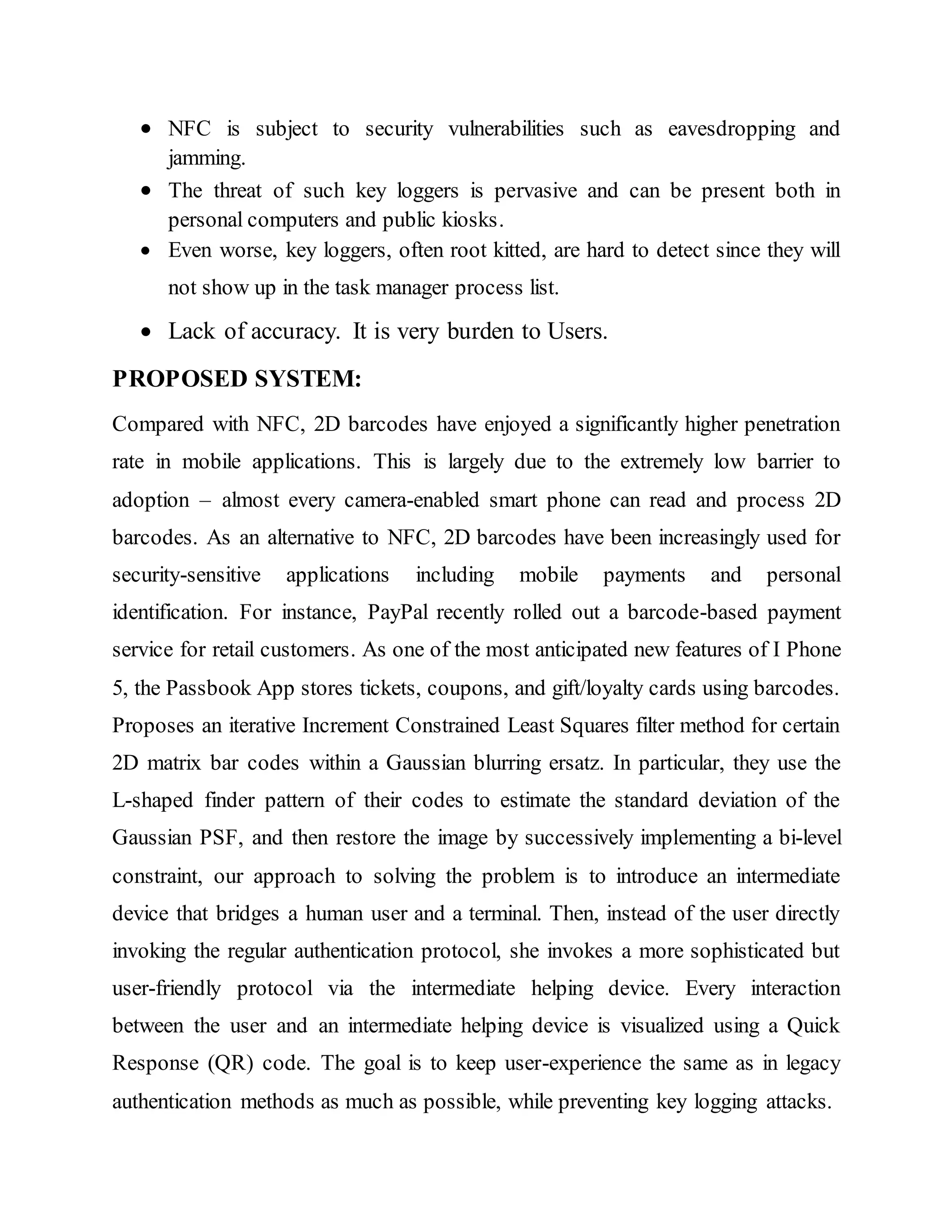  NFC is subject to security vulnerabilities such as eavesdropping and
jamming.
 The threat of such key loggers is pervasive and can be present both in
personal computers and public kiosks.
 Even worse, key loggers, often root kitted, are hard to detect since they will
not show up in the task manager process list.
 Lack of accuracy. It is very burden to Users.
PROPOSED SYSTEM:
Compared with NFC, 2D barcodes have enjoyed a significantly higher penetration
rate in mobile applications. This is largely due to the extremely low barrier to
adoption – almost every camera-enabled smart phone can read and process 2D
barcodes. As an alternative to NFC, 2D barcodes have been increasingly used for
security-sensitive applications including mobile payments and personal
identification. For instance, PayPal recently rolled out a barcode-based payment
service for retail customers. As one of the most anticipated new features of I Phone
5, the Passbook App stores tickets, coupons, and gift/loyalty cards using barcodes.
Proposes an iterative Increment Constrained Least Squares filter method for certain
2D matrix bar codes within a Gaussian blurring ersatz. In particular, they use the
L-shaped finder pattern of their codes to estimate the standard deviation of the
Gaussian PSF, and then restore the image by successively implementing a bi-level
constraint, our approach to solving the problem is to introduce an intermediate
device that bridges a human user and a terminal. Then, instead of the user directly
invoking the regular authentication protocol, she invokes a more sophisticated but
user-friendly protocol via the intermediate helping device. Every interaction
between the user and an intermediate helping device is visualized using a Quick
Response (QR) code. The goal is to keep user-experience the same as in legacy
authentication methods as much as possible, while preventing key logging attacks.
 