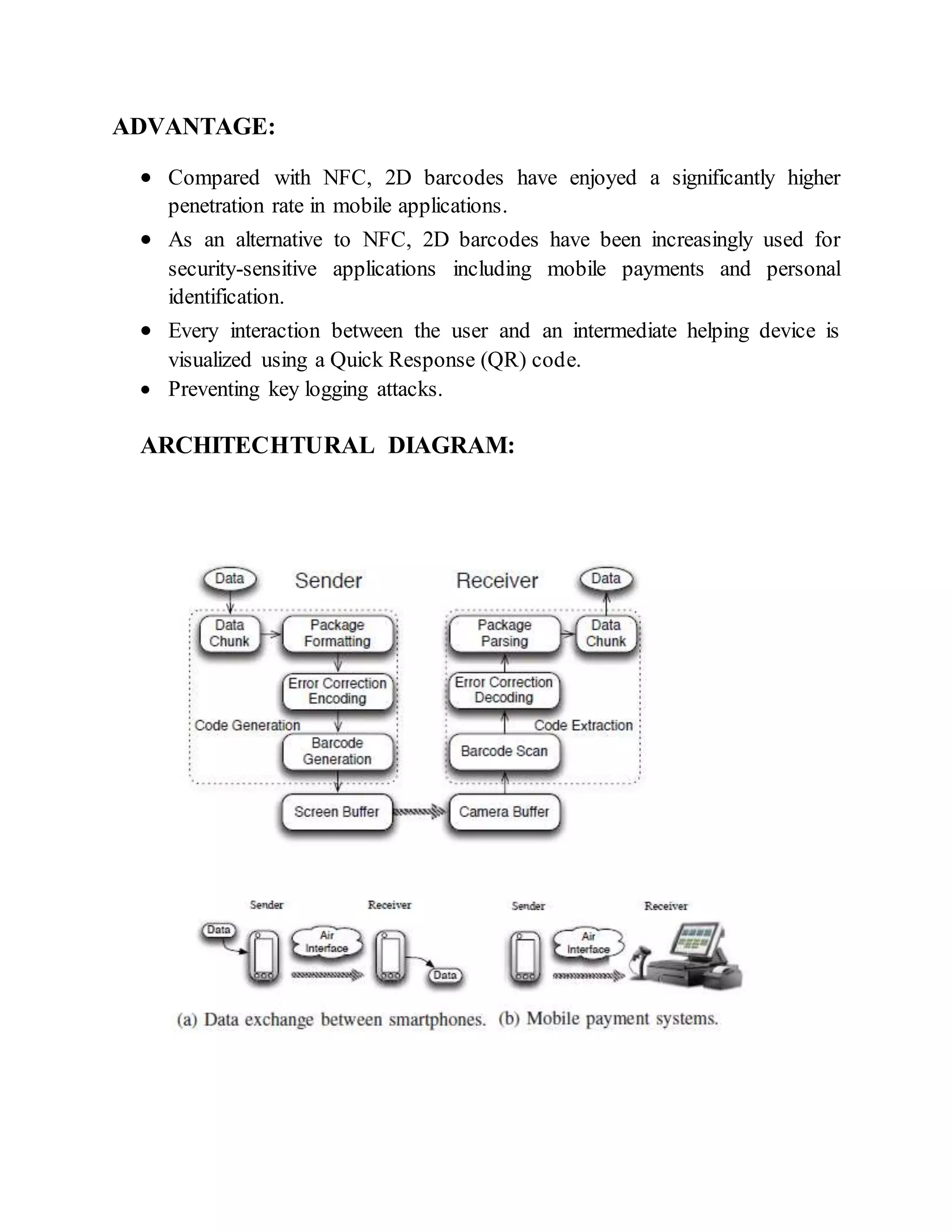ADVANTAGE:
 Compared with NFC, 2D barcodes have enjoyed a significantly higher
penetration rate in mobile applications.
 As an alternative to NFC, 2D barcodes have been increasingly used for
security-sensitive applications including mobile payments and personal
identification.
 Every interaction between the user and an intermediate helping device is
visualized using a Quick Response (QR) code.
 Preventing key logging attacks.
ARCHITECHTURAL DIAGRAM:
 