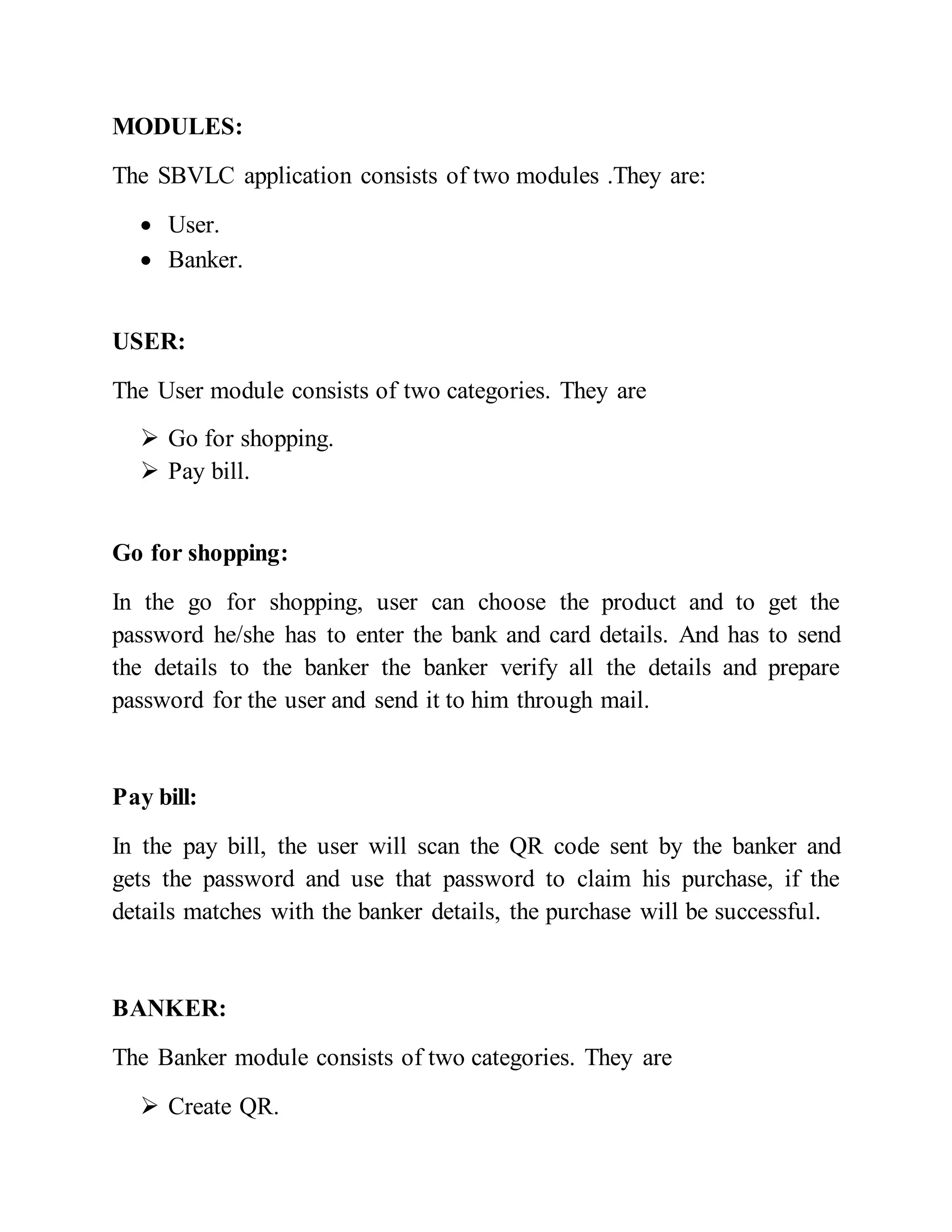 MODULES:
The SBVLC application consists of two modules .They are:
 User.
 Banker.
USER:
The User module consists of two categories. They are
 Go for shopping.
 Pay bill.
Go for shopping:
In the go for shopping, user can choose the product and to get the
password he/she has to enter the bank and card details. And has to send
the details to the banker the banker verify all the details and prepare
password for the user and send it to him through mail.
Pay bill:
In the pay bill, the user will scan the QR code sent by the banker and
gets the password and use that password to claim his purchase, if the
details matches with the banker details, the purchase will be successful.
BANKER:
The Banker module consists of two categories. They are
 Create QR.
 