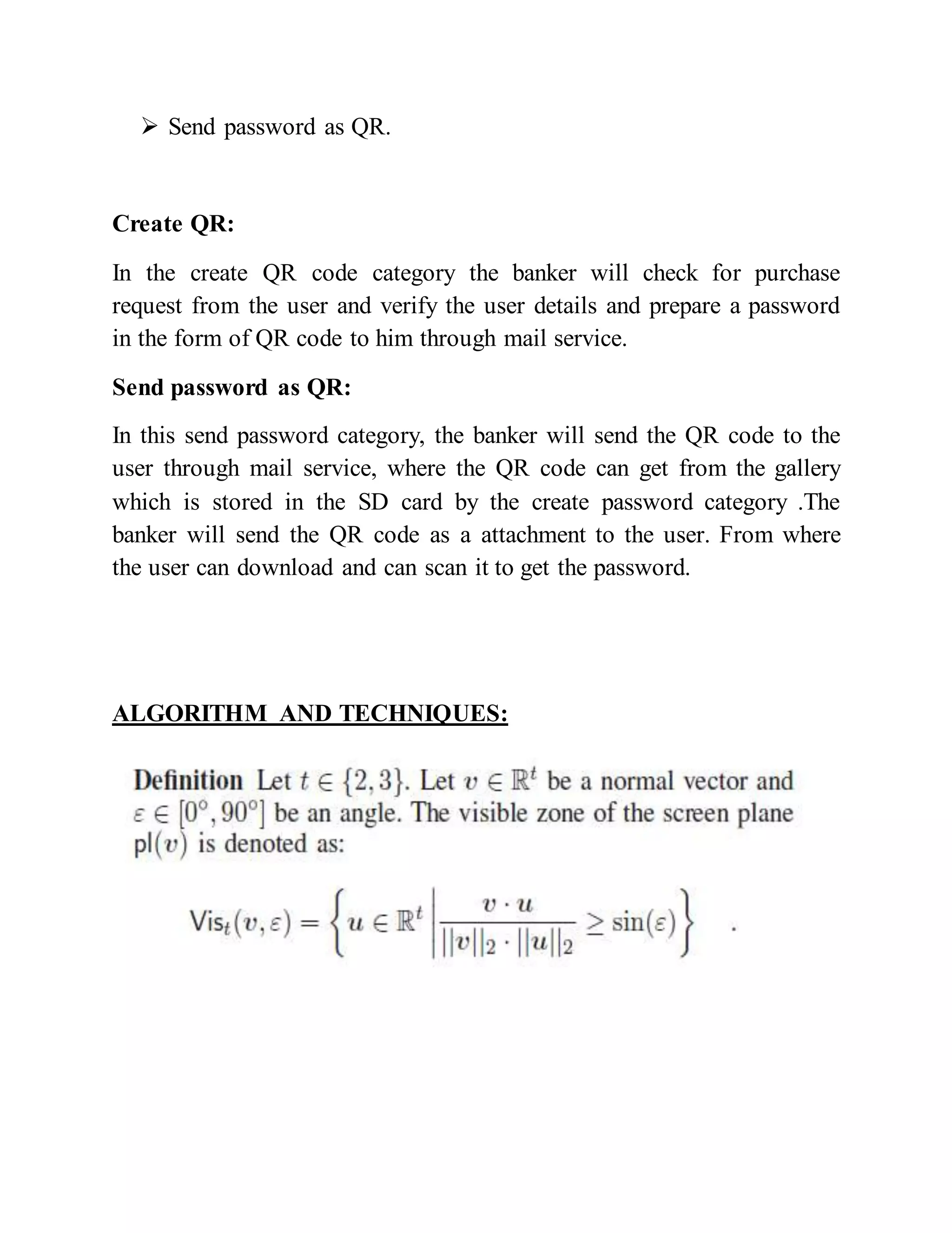  Send password as QR.
Create QR:
In the create QR code category the banker will check for purchase
request from the user and verify the user details and prepare a password
in the form of QR code to him through mail service.
Send password as QR:
In this send password category, the banker will send the QR code to the
user through mail service, where the QR code can get from the gallery
which is stored in the SD card by the create password category .The
banker will send the QR code as a attachment to the user. From where
the user can download and can scan it to get the password.
ALGORITHM AND TECHNIQUES:
 