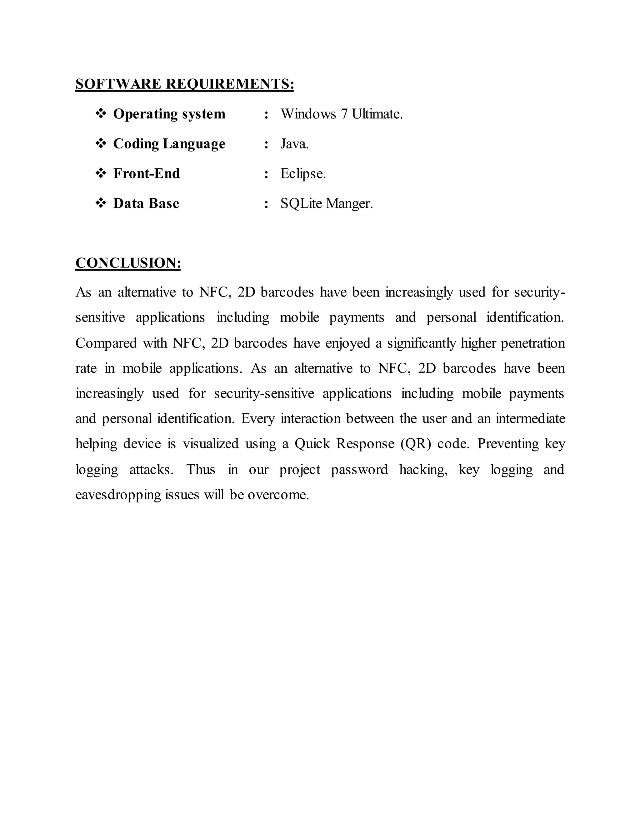SOFTWARE REQUIREMENTS:
 Operating system : Windows 7 Ultimate.
 Coding Language : Java.
 Front-End : Eclipse.
 Data Base : SQLite Manger.
CONCLUSION:
As an alternative to NFC, 2D barcodes have been increasingly used for security-
sensitive applications including mobile payments and personal identification.
Compared with NFC, 2D barcodes have enjoyed a significantly higher penetration
rate in mobile applications. As an alternative to NFC, 2D barcodes have been
increasingly used for security-sensitive applications including mobile payments
and personal identification. Every interaction between the user and an intermediate
helping device is visualized using a Quick Response (QR) code. Preventing key
logging attacks. Thus in our project password hacking, key logging and
eavesdropping issues will be overcome.
 