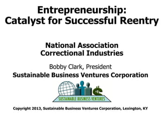 Entrepreneurship:
Catalyst for Successful Reentry
National Association
Correctional Industries
Bobby Clark, President
Sustainable Business Ventures Corporation
March 2013
Copyright 2013, Sustainable Business Ventures Corporation, Lexington, KY

 