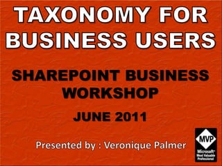 TAXONOMY FOR BUSINESS USERS SHAREPOINT BUSINESS WORKSHOP JUNE 2011 Presented by : Veronique Palmer 
